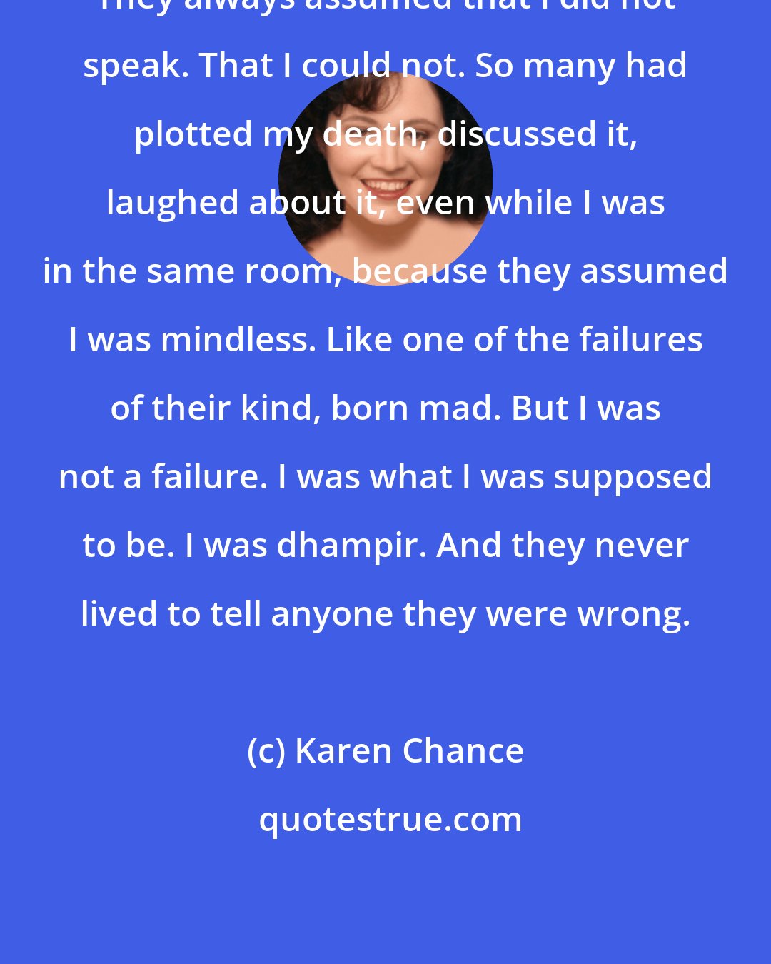 Karen Chance: They always assumed that I did not speak. That I could not. So many had plotted my death, discussed it, laughed about it, even while I was in the same room, because they assumed I was mindless. Like one of the failures of their kind, born mad. But I was not a failure. I was what I was supposed to be. I was dhampir. And they never lived to tell anyone they were wrong.