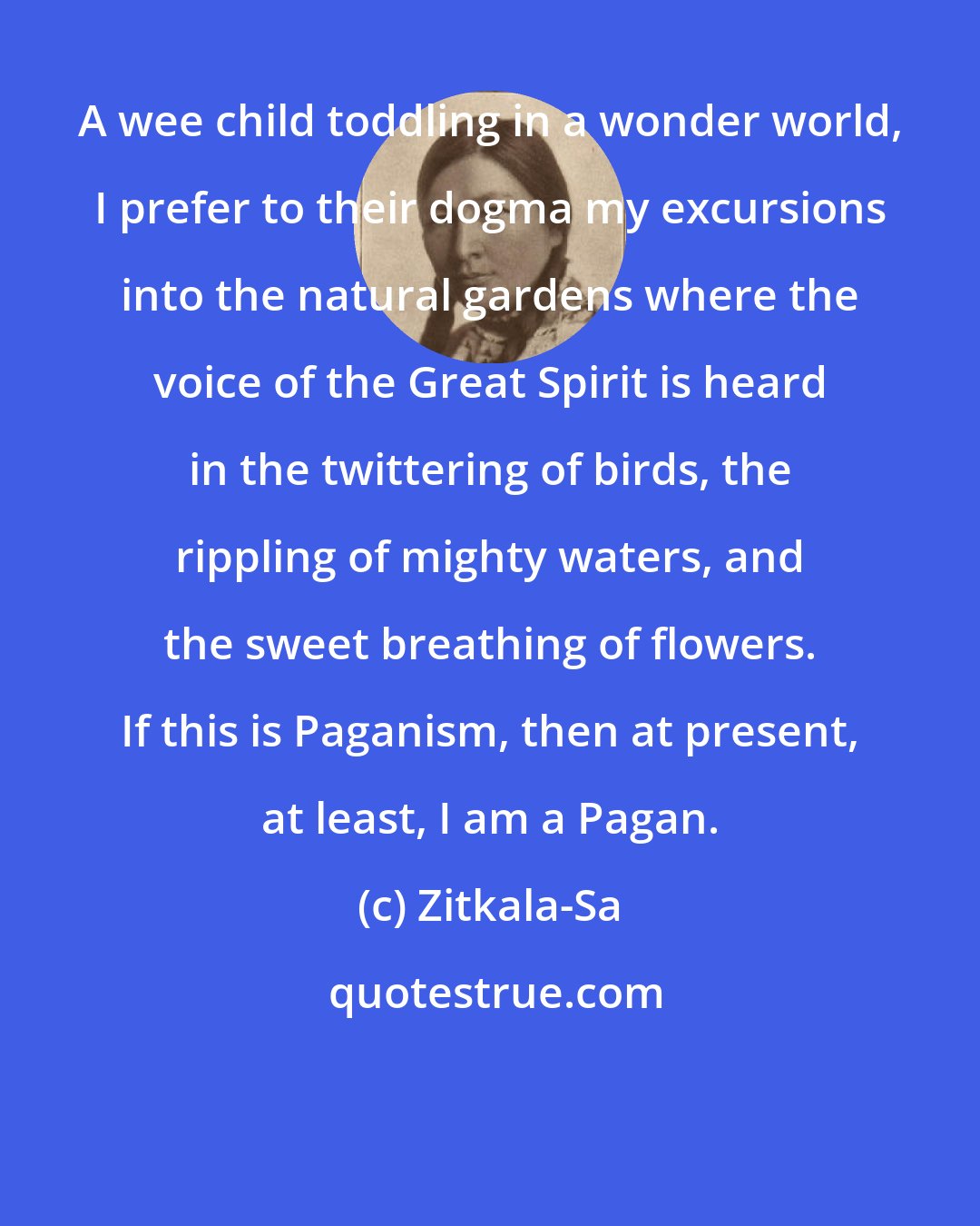 Zitkala-Sa: A wee child toddling in a wonder world, I prefer to their dogma my excursions into the natural gardens where the voice of the Great Spirit is heard in the twittering of birds, the rippling of mighty waters, and the sweet breathing of flowers. If this is Paganism, then at present, at least, I am a Pagan.