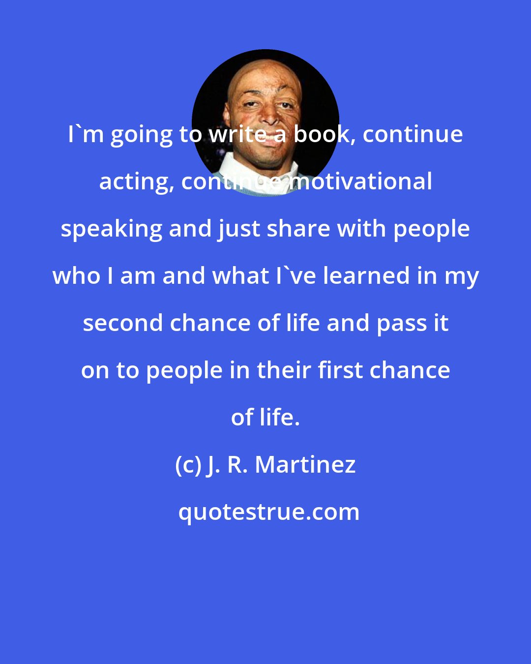 J. R. Martinez: I'm going to write a book, continue acting, continue motivational speaking and just share with people who I am and what I've learned in my second chance of life and pass it on to people in their first chance of life.