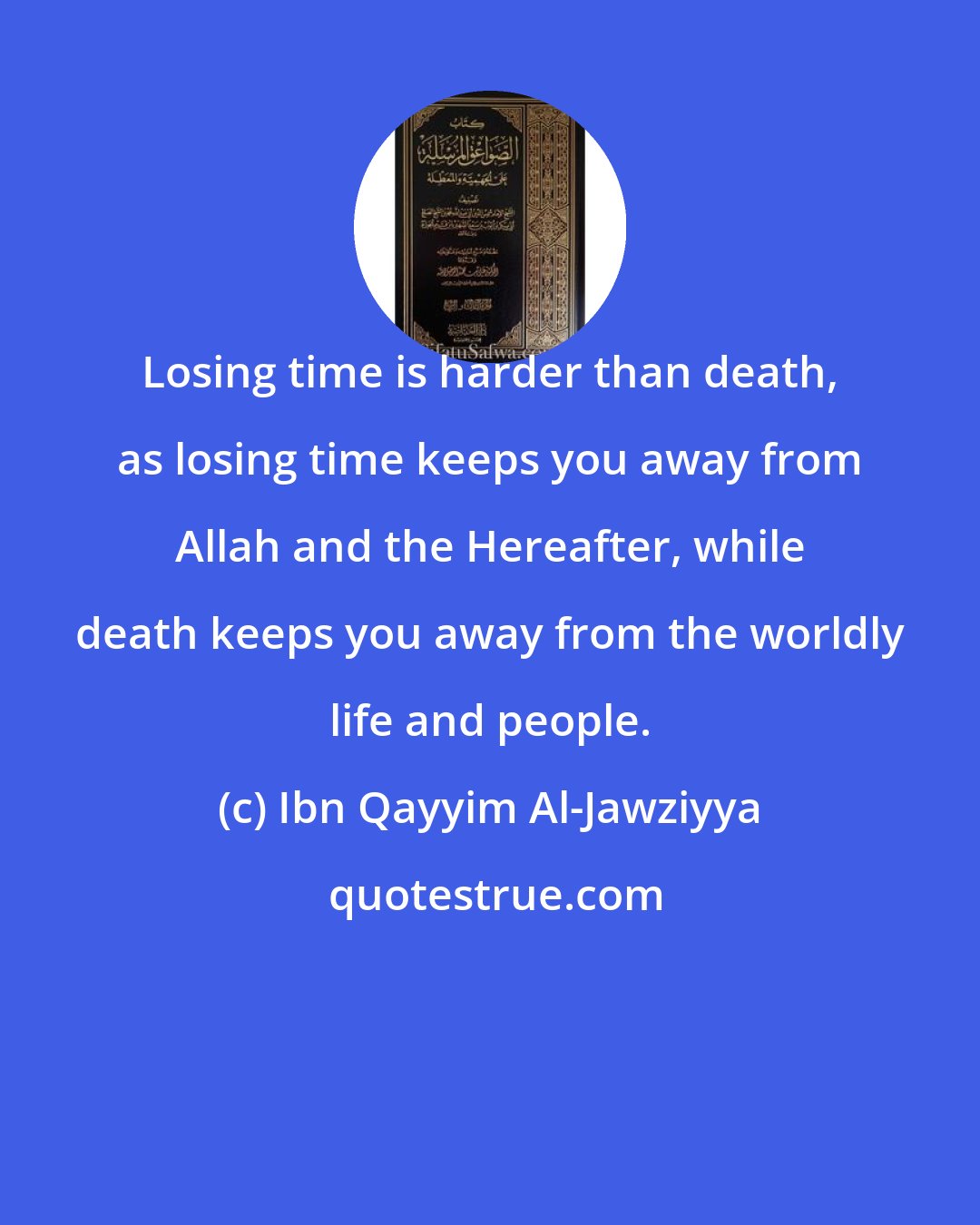Ibn Qayyim Al-Jawziyya: Losing time is harder than death, as losing time keeps you away from Allah and the Hereafter, while death keeps you away from the worldly life and people.