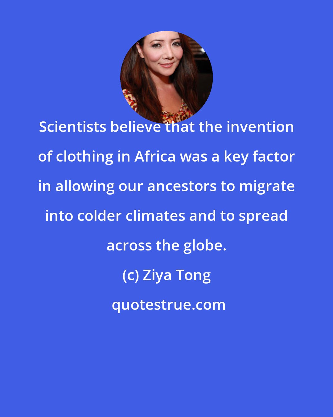 Ziya Tong: Scientists believe that the invention of clothing in Africa was a key factor in allowing our ancestors to migrate into colder climates and to spread across the globe.