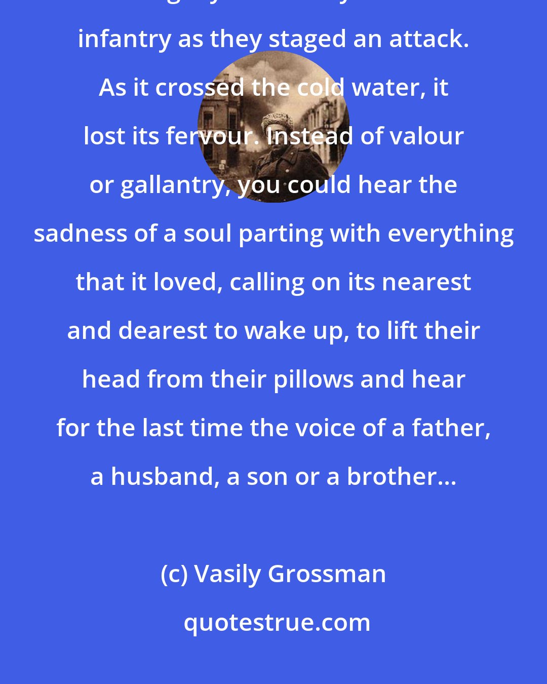 Vasily Grossman: There was something terrible, but also something sad and melancholy in this long cry uttered by the Russian infantry as they staged an attack. As it crossed the cold water, it lost its fervour. Instead of valour or gallantry, you could hear the sadness of a soul parting with everything that it loved, calling on its nearest and dearest to wake up, to lift their head from their pillows and hear for the last time the voice of a father, a husband, a son or a brother...