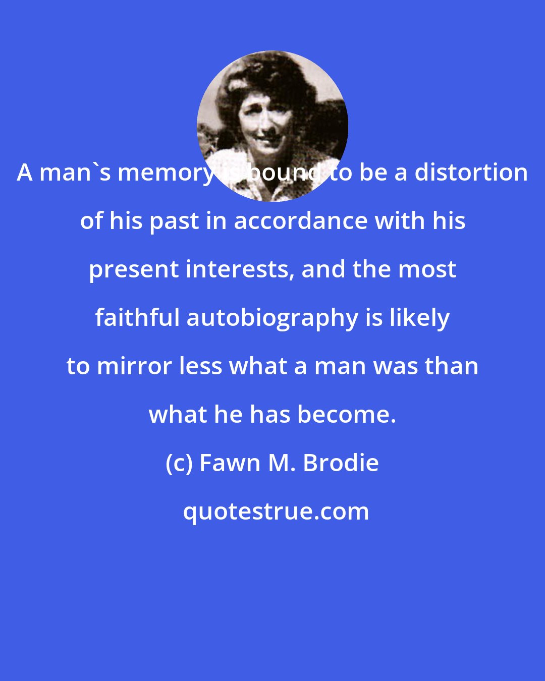 Fawn M. Brodie: A man's memory is bound to be a distortion of his past in accordance with his present interests, and the most faithful autobiography is likely to mirror less what a man was than what he has become.