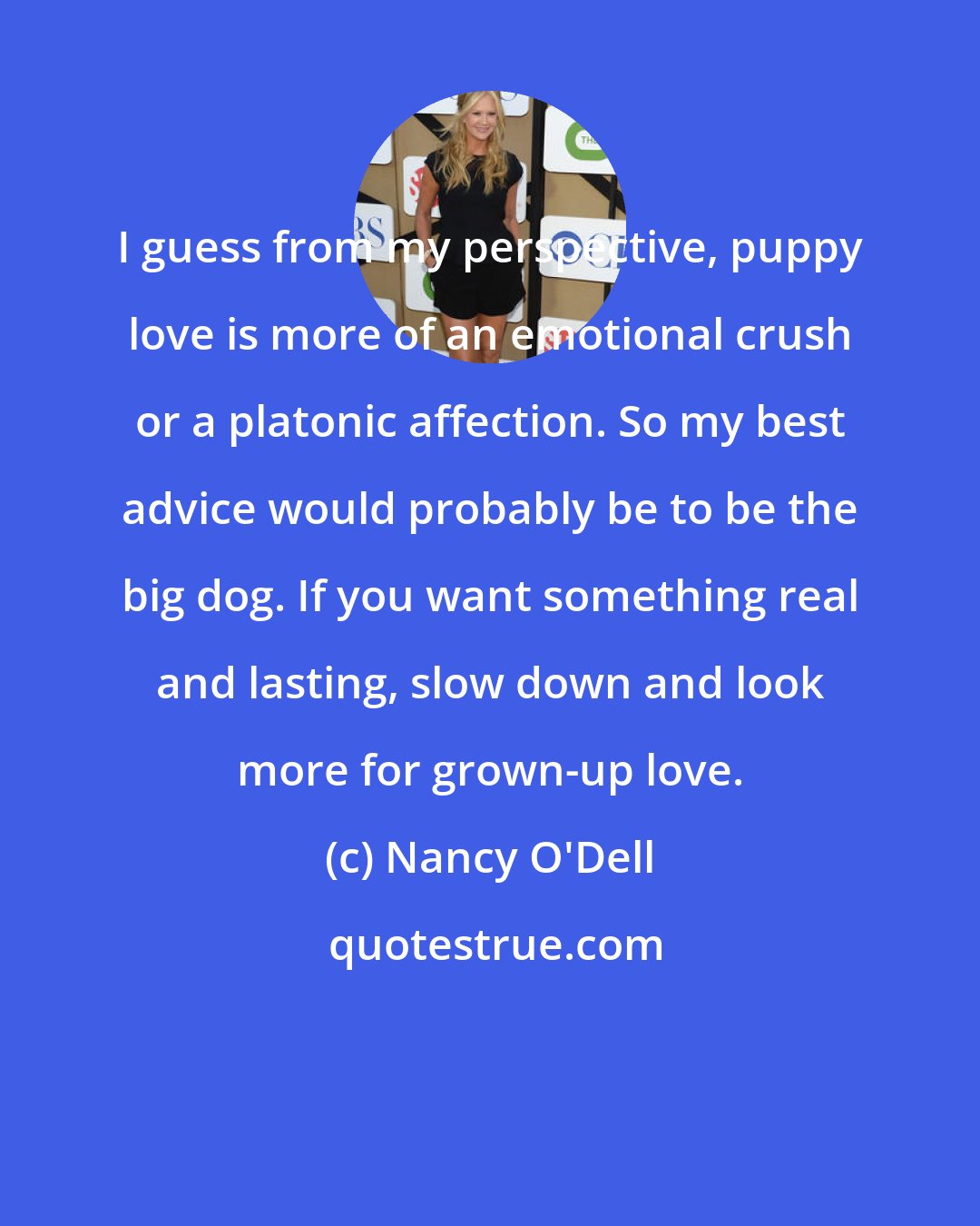 Nancy O'Dell: I guess from my perspective, puppy love is more of an emotional crush or a platonic affection. So my best advice would probably be to be the big dog. If you want something real and lasting, slow down and look more for grown-up love.