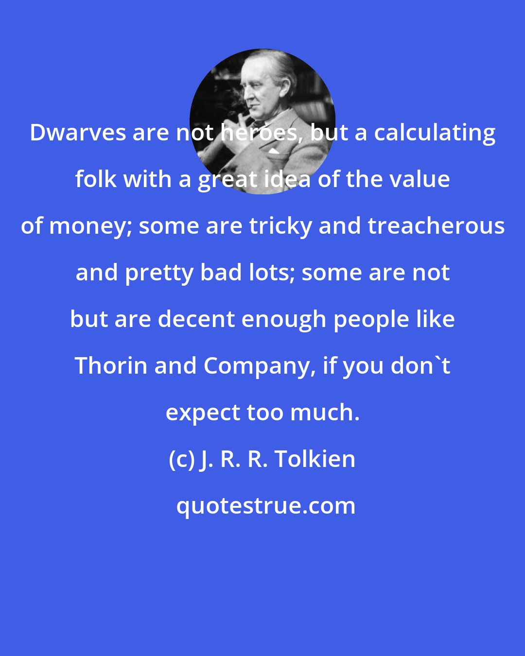 J. R. R. Tolkien: Dwarves are not heroes, but a calculating folk with a great idea of the value of money; some are tricky and treacherous and pretty bad lots; some are not but are decent enough people like Thorin and Company, if you don't expect too much.