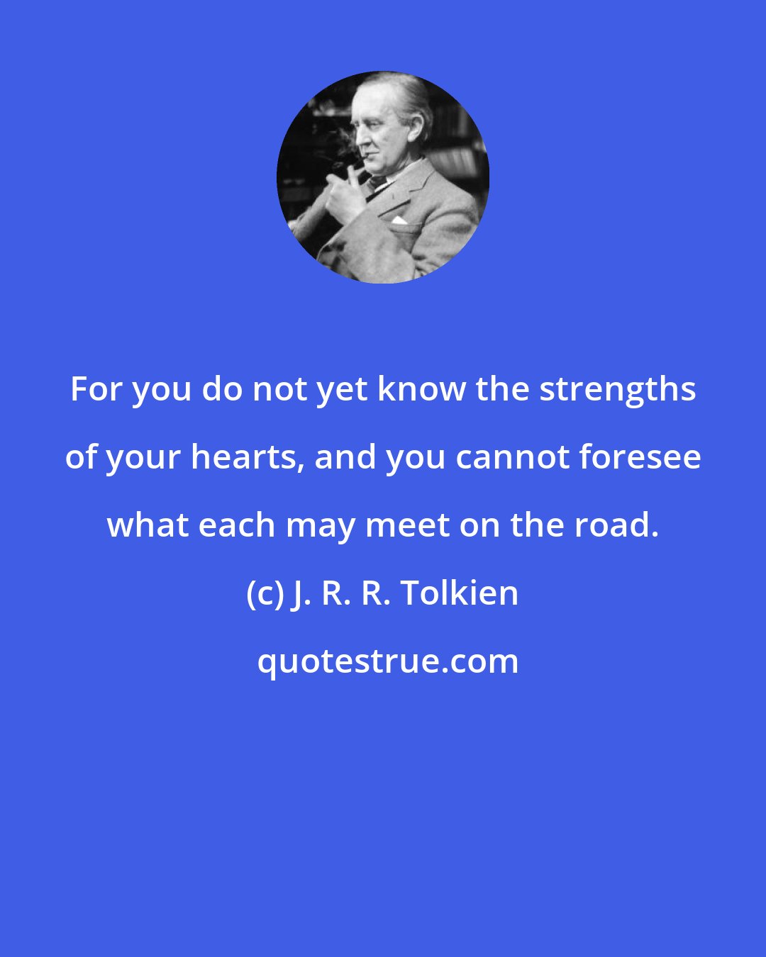 J. R. R. Tolkien: For you do not yet know the strengths of your hearts, and you cannot foresee what each may meet on the road.