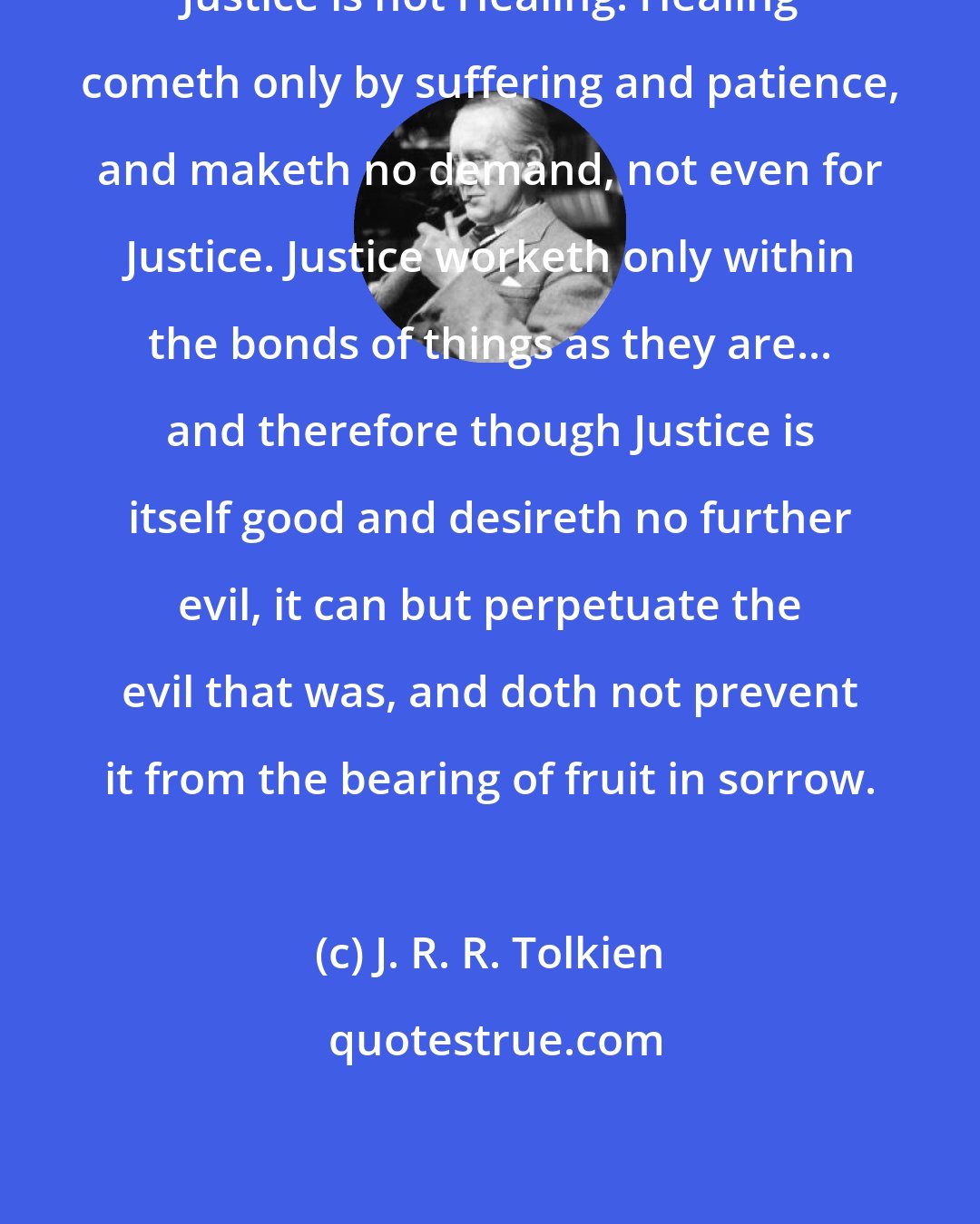 J. R. R. Tolkien: Justice is not Healing. Healing cometh only by suffering and patience, and maketh no demand, not even for Justice. Justice worketh only within the bonds of things as they are... and therefore though Justice is itself good and desireth no further evil, it can but perpetuate the evil that was, and doth not prevent it from the bearing of fruit in sorrow.