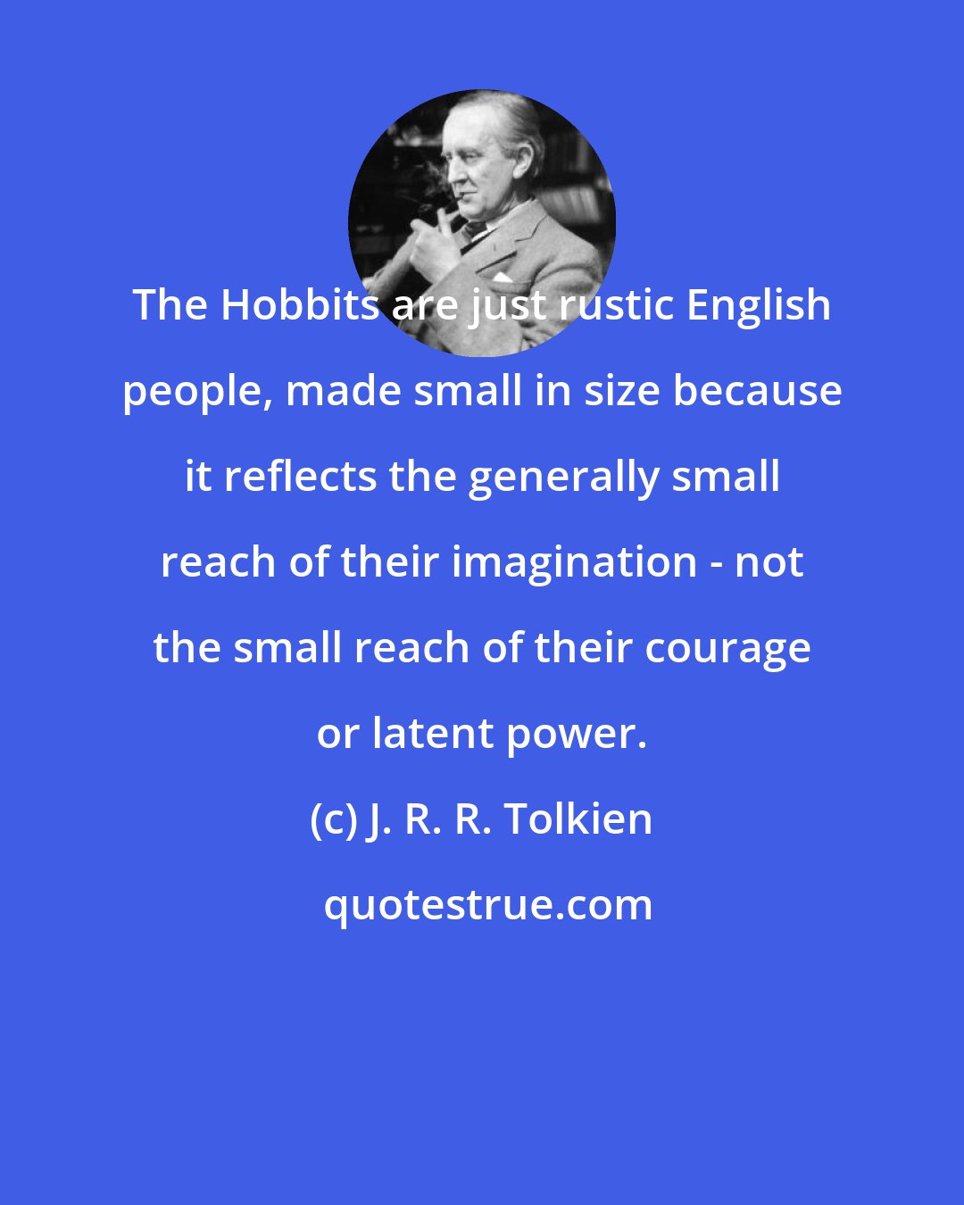 J. R. R. Tolkien: The Hobbits are just rustic English people, made small in size because it reflects the generally small reach of their imagination - not the small reach of their courage or latent power.