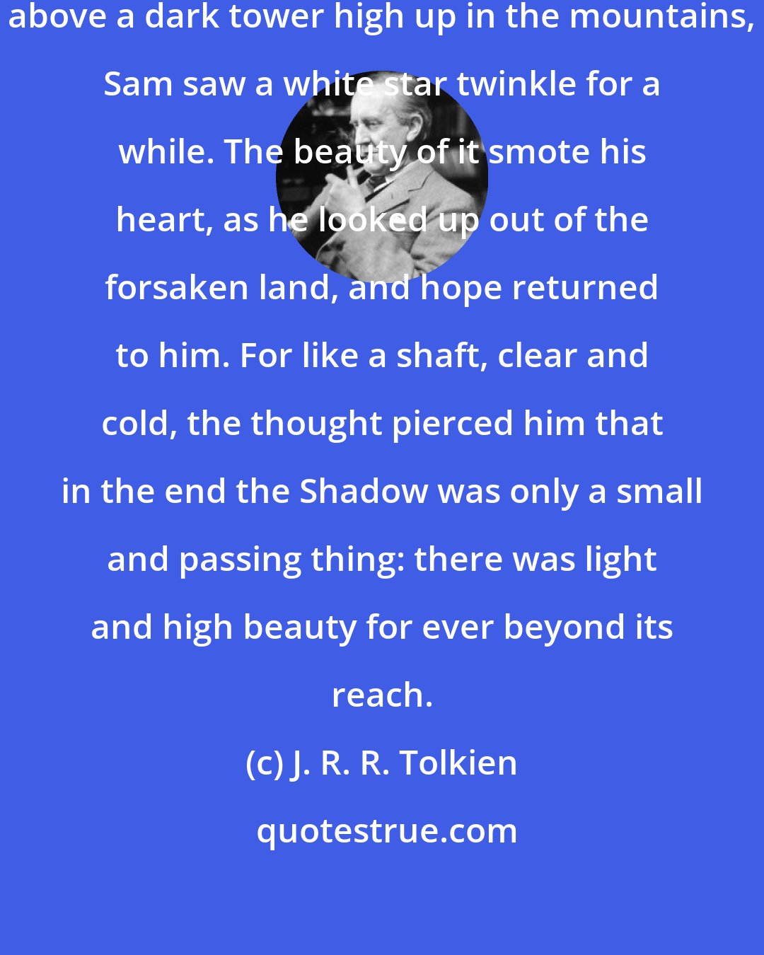 J. R. R. Tolkien: There, peeping among the cloud-wrack above a dark tower high up in the mountains, Sam saw a white star twinkle for a while. The beauty of it smote his heart, as he looked up out of the forsaken land, and hope returned to him. For like a shaft, clear and cold, the thought pierced him that in the end the Shadow was only a small and passing thing: there was light and high beauty for ever beyond its reach.