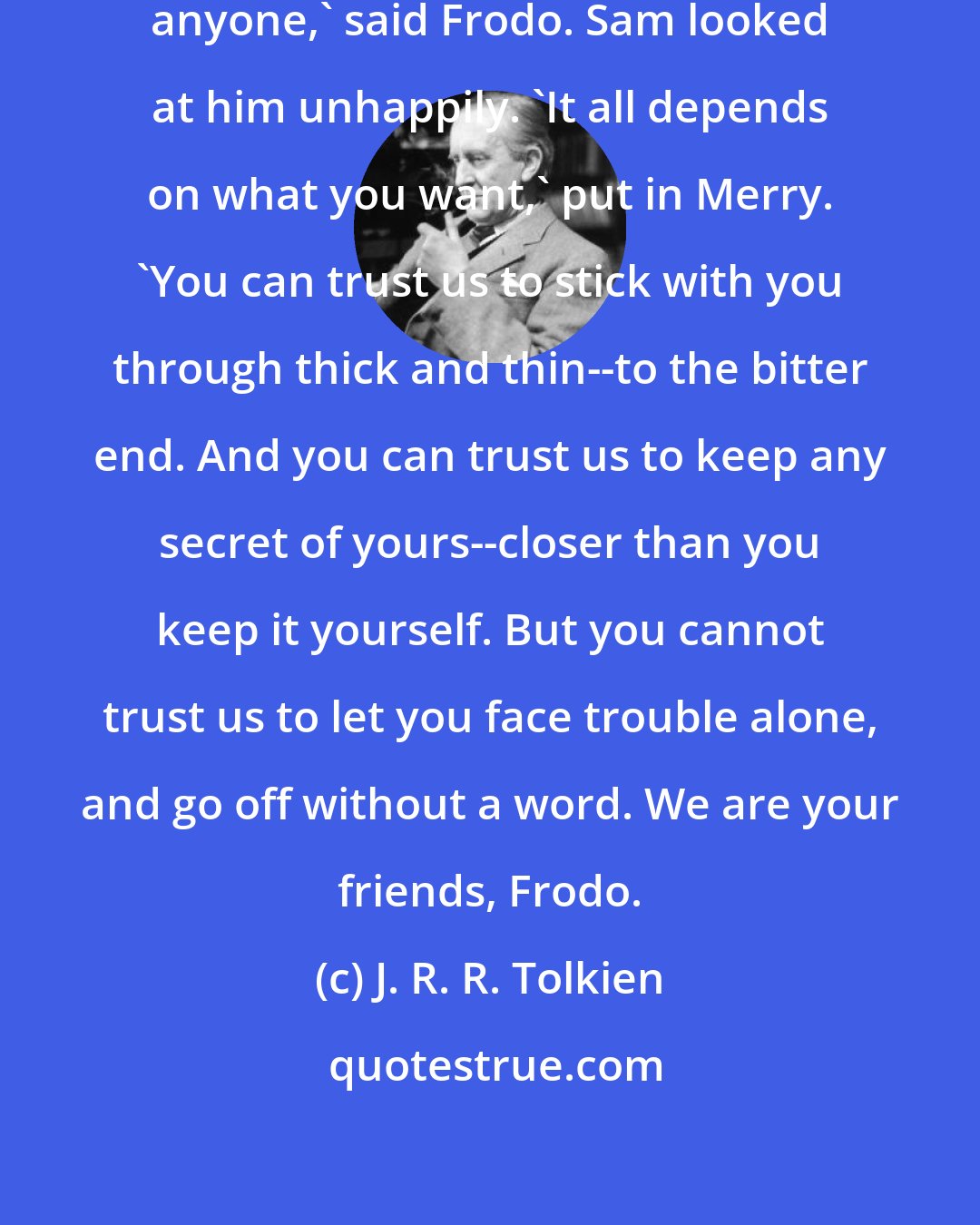 J. R. R. Tolkien: But it does not seem that I can trust anyone,' said Frodo. Sam looked at him unhappily. 'It all depends on what you want,' put in Merry. 'You can trust us to stick with you through thick and thin--to the bitter end. And you can trust us to keep any secret of yours--closer than you keep it yourself. But you cannot trust us to let you face trouble alone, and go off without a word. We are your friends, Frodo.