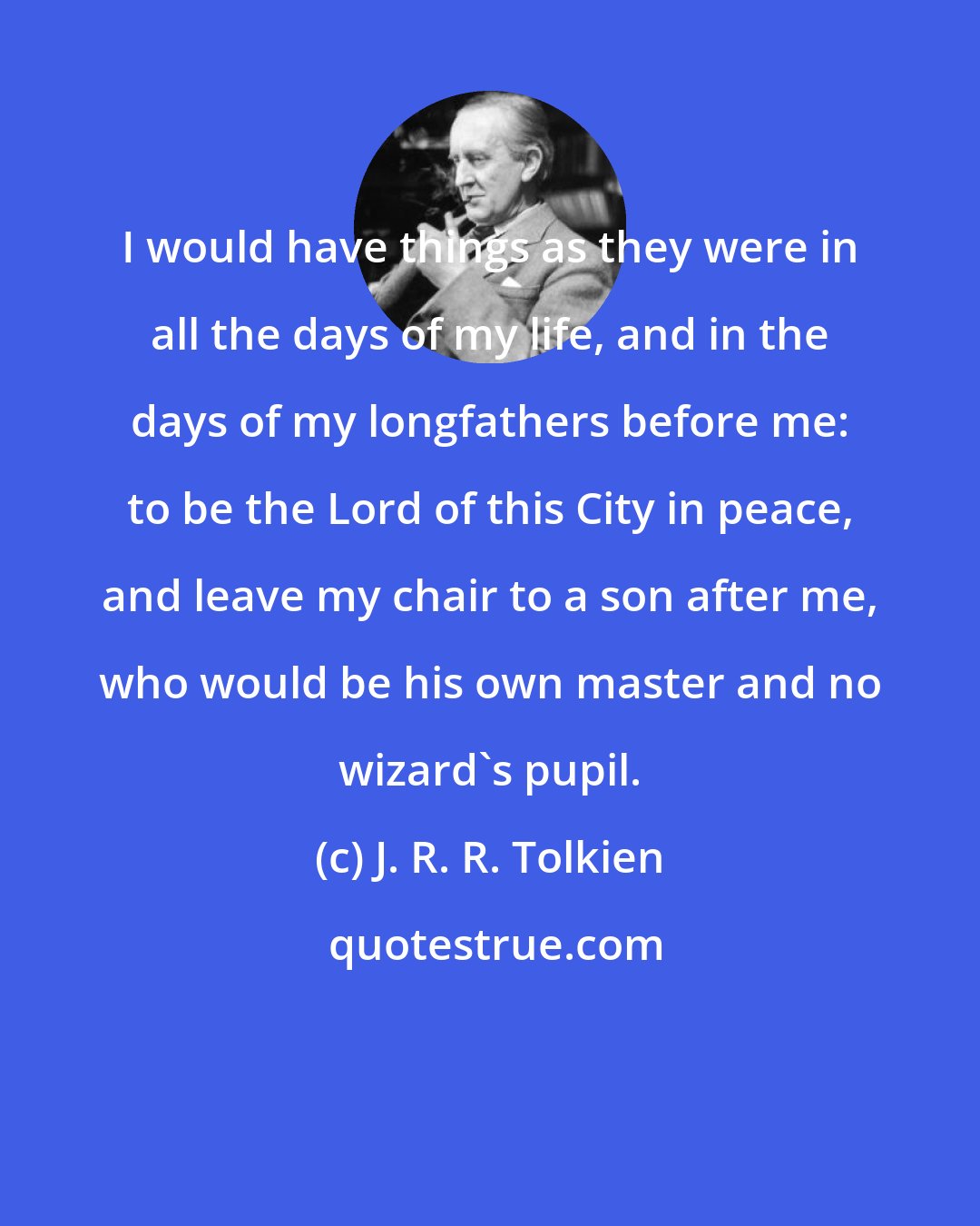 J. R. R. Tolkien: I would have things as they were in all the days of my life, and in the days of my longfathers before me: to be the Lord of this City in peace, and leave my chair to a son after me, who would be his own master and no wizard's pupil.