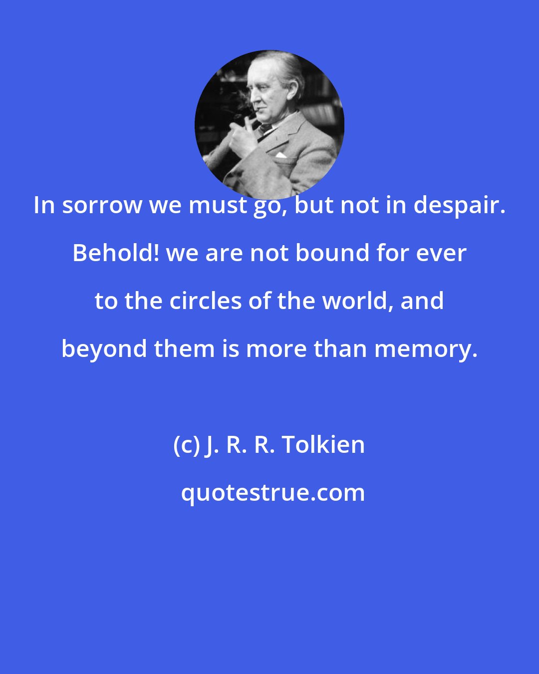 J. R. R. Tolkien: In sorrow we must go, but not in despair. Behold! we are not bound for ever to the circles of the world, and beyond them is more than memory.