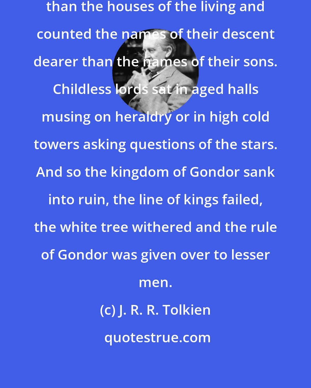 J. R. R. Tolkien: Kings built tombs more splendid than the houses of the living and counted the names of their descent dearer than the names of their sons. Childless lords sat in aged halls musing on heraldry or in high cold towers asking questions of the stars. And so the kingdom of Gondor sank into ruin, the line of kings failed, the white tree withered and the rule of Gondor was given over to lesser men.