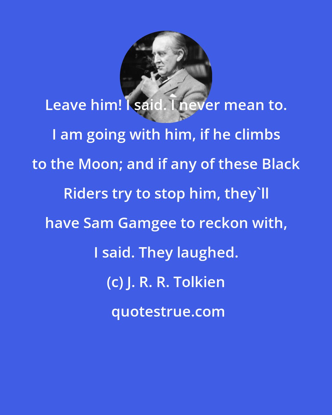 J. R. R. Tolkien: Leave him! I said. I never mean to. I am going with him, if he climbs to the Moon; and if any of these Black Riders try to stop him, they'll have Sam Gamgee to reckon with, I said. They laughed.