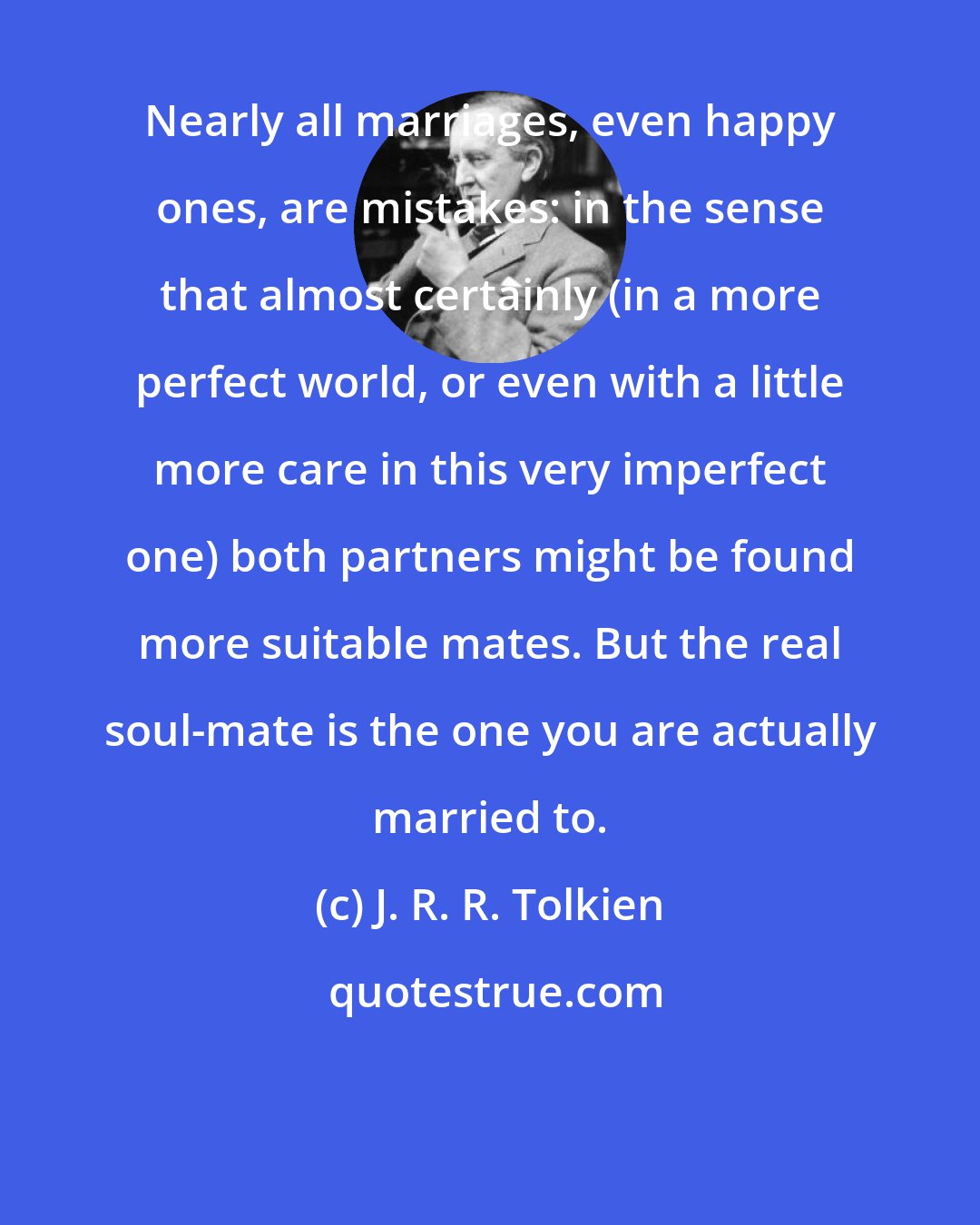 J. R. R. Tolkien: Nearly all marriages, even happy ones, are mistakes: in the sense that almost certainly (in a more perfect world, or even with a little more care in this very imperfect one) both partners might be found more suitable mates. But the real soul-mate is the one you are actually married to.