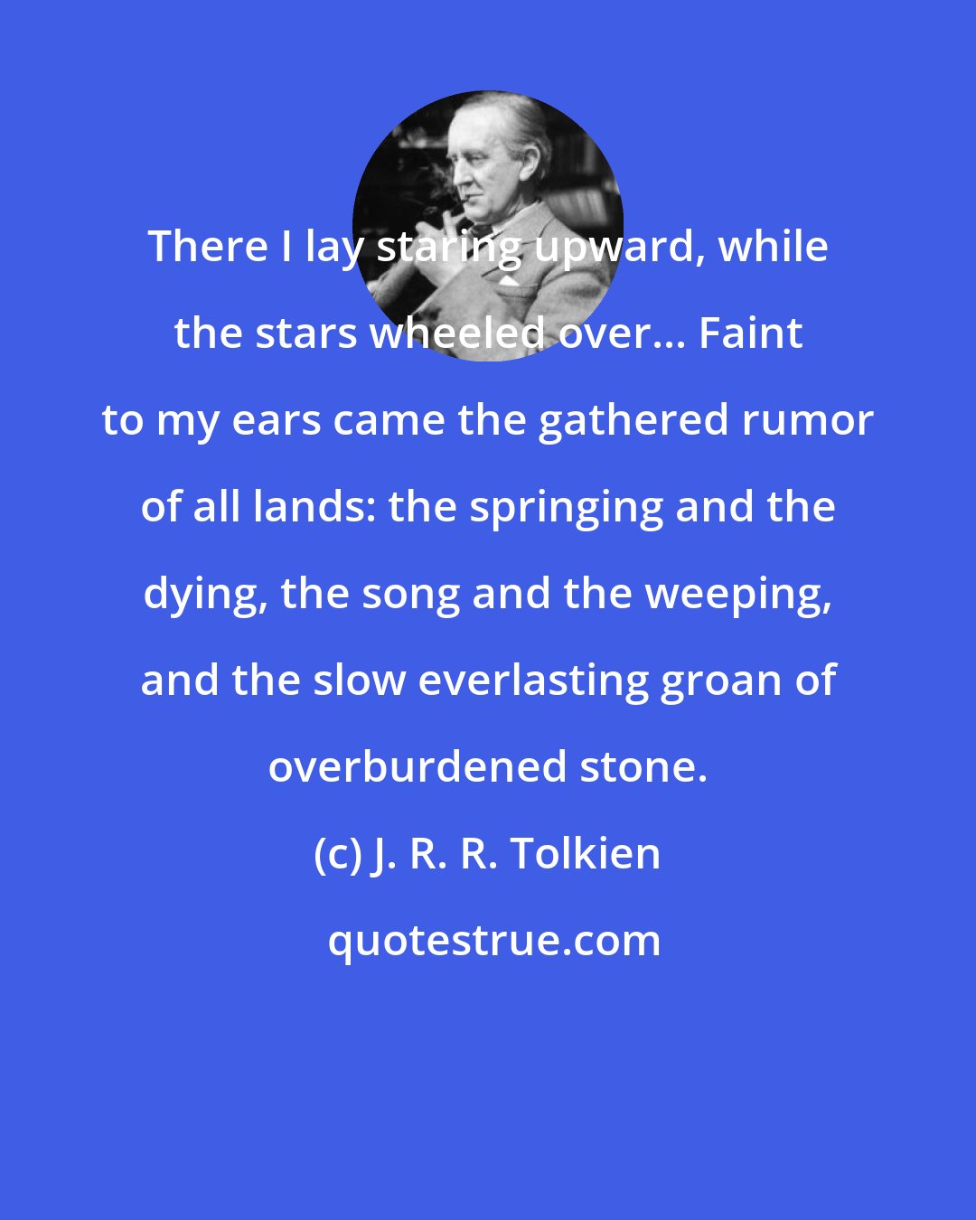 J. R. R. Tolkien: There I lay staring upward, while the stars wheeled over... Faint to my ears came the gathered rumor of all lands: the springing and the dying, the song and the weeping, and the slow everlasting groan of overburdened stone.
