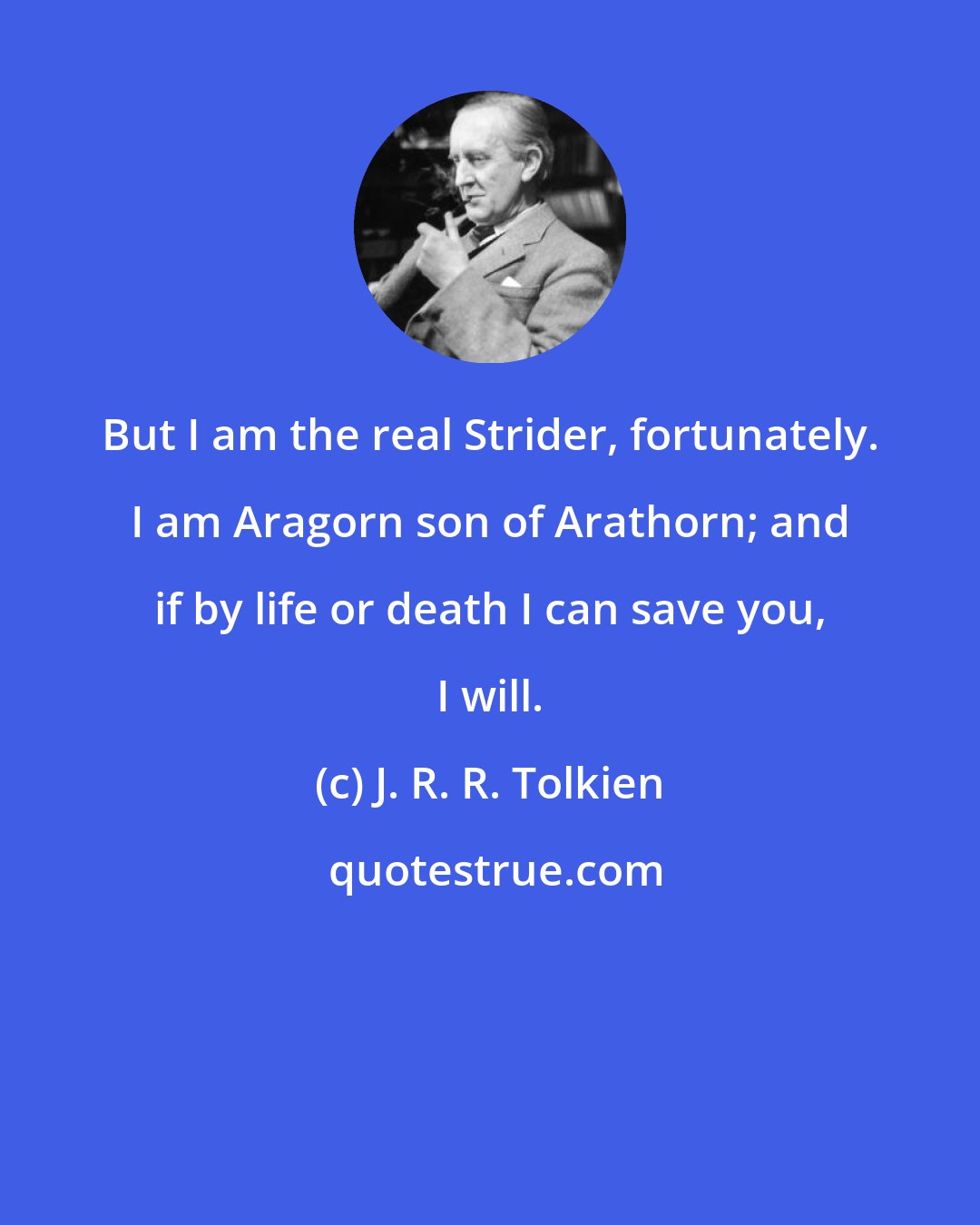 J. R. R. Tolkien: But I am the real Strider, fortunately. I am Aragorn son of Arathorn; and if by life or death I can save you, I will.