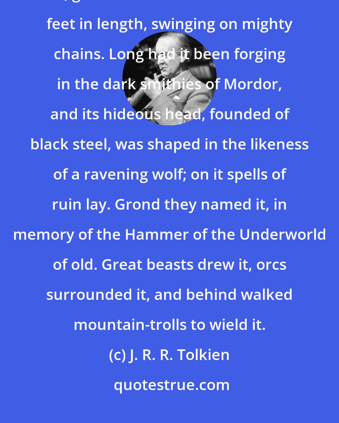 J. R. R. Tolkien: Great engines crawled across the field; and in the midst was a huge ram, great as a forest-tree a hundred feet in length, swinging on mighty chains. Long had it been forging in the dark smithies of Mordor, and its hideous head, founded of black steel, was shaped in the likeness of a ravening wolf; on it spells of ruin lay. Grond they named it, in memory of the Hammer of the Underworld of old. Great beasts drew it, orcs surrounded it, and behind walked mountain-trolls to wield it.