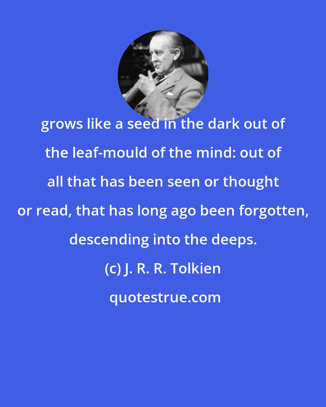 J. R. R. Tolkien: grows like a seed in the dark out of the leaf-mould of the mind: out of all that has been seen or thought or read, that has long ago been forgotten, descending into the deeps.