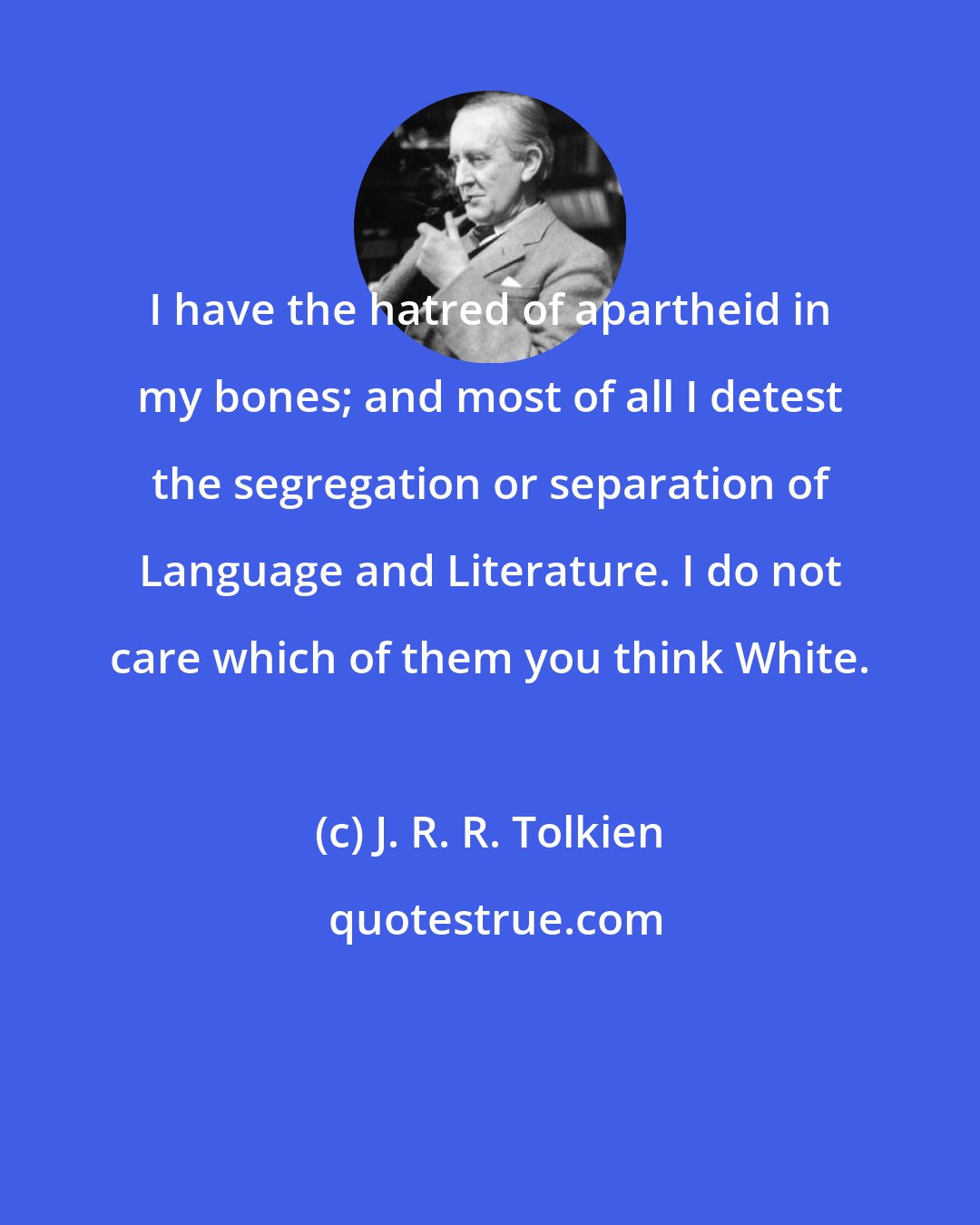 J. R. R. Tolkien: I have the hatred of apartheid in my bones; and most of all I detest the segregation or separation of Language and Literature. I do not care which of them you think White.
