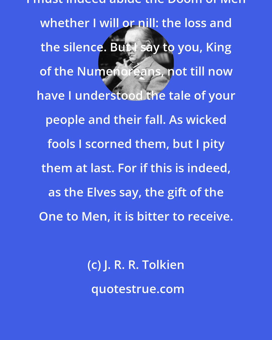 J. R. R. Tolkien: I must indeed abide the Doom of Men whether I will or nill: the loss and the silence. But I say to you, King of the Numenoreans, not till now have I understood the tale of your people and their fall. As wicked fools I scorned them, but I pity them at last. For if this is indeed, as the Elves say, the gift of the One to Men, it is bitter to receive.