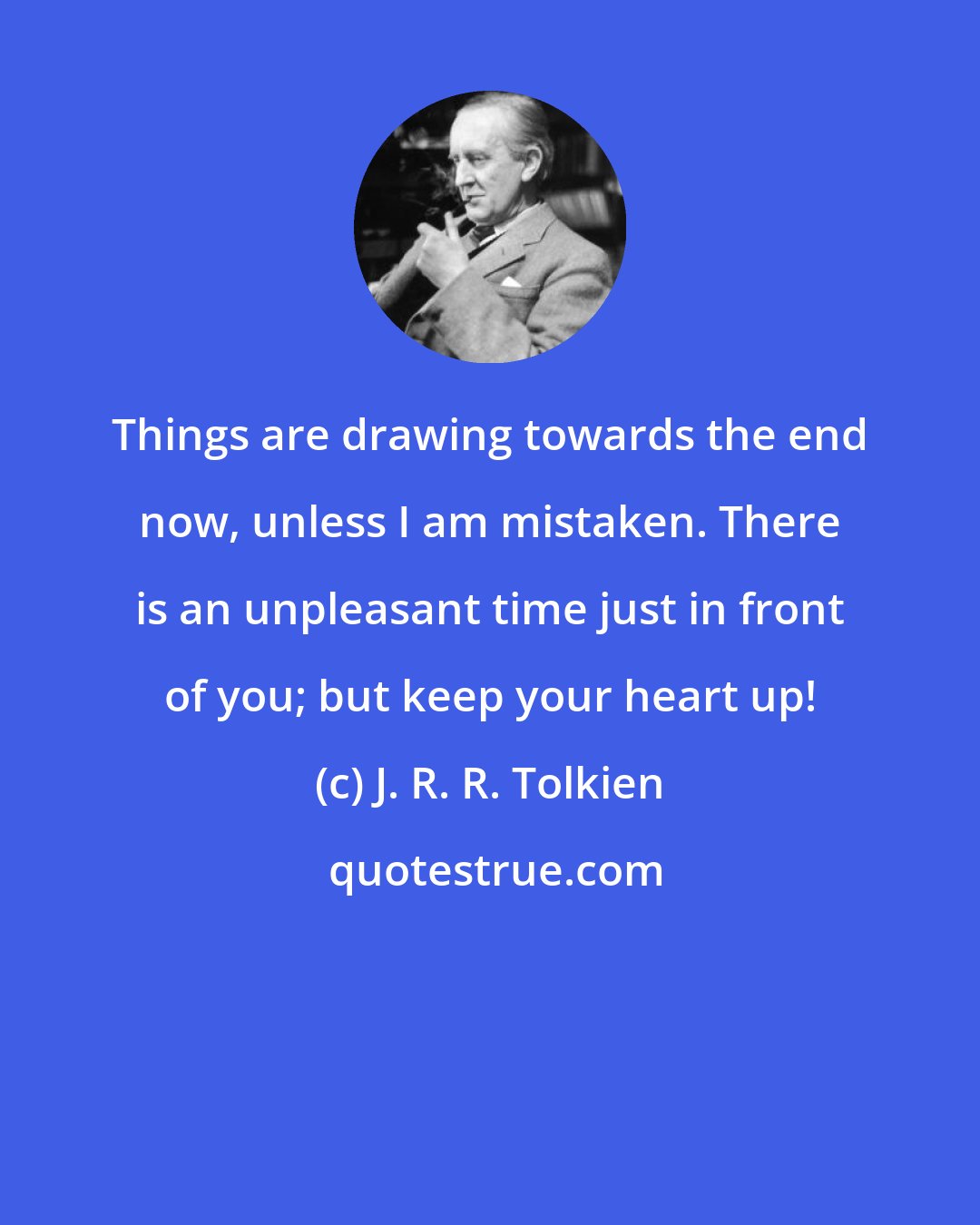 J. R. R. Tolkien: Things are drawing towards the end now, unless I am mistaken. There is an unpleasant time just in front of you; but keep your heart up!