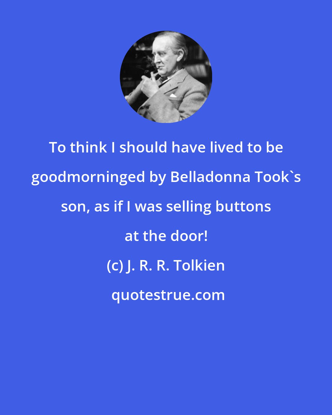 J. R. R. Tolkien: To think I should have lived to be goodmorninged by Belladonna Took's son, as if I was selling buttons at the door!