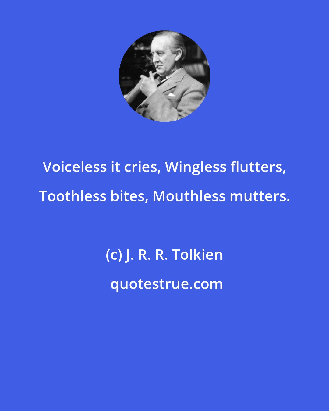 J. R. R. Tolkien: Voiceless it cries, Wingless flutters, Toothless bites, Mouthless mutters.