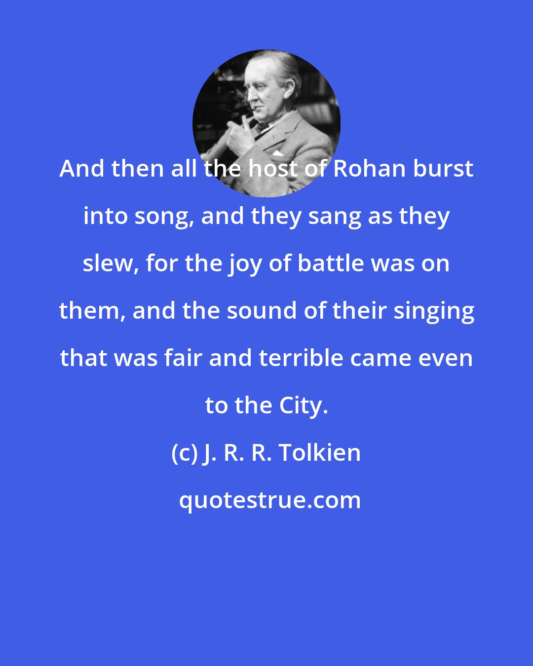 J. R. R. Tolkien: And then all the host of Rohan burst into song, and they sang as they slew, for the joy of battle was on them, and the sound of their singing that was fair and terrible came even to the City.
