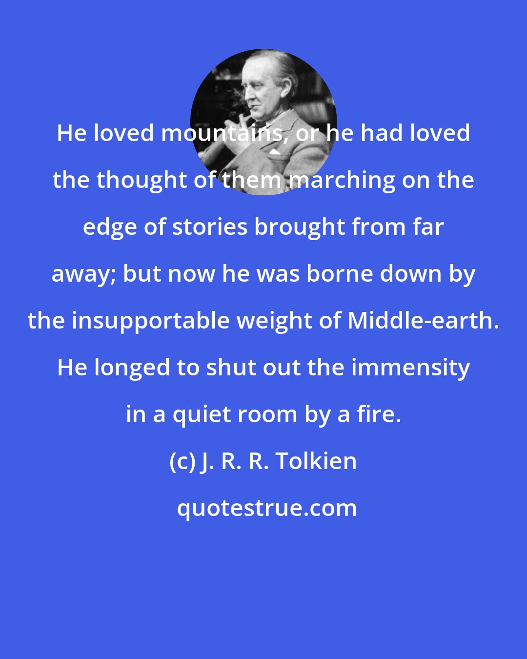 J. R. R. Tolkien: He loved mountains, or he had loved the thought of them marching on the edge of stories brought from far away; but now he was borne down by the insupportable weight of Middle-earth. He longed to shut out the immensity in a quiet room by a fire.