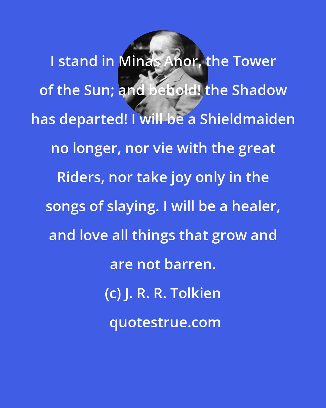 J. R. R. Tolkien: I stand in Minas Anor, the Tower of the Sun; and behold! the Shadow has departed! I will be a Shieldmaiden no longer, nor vie with the great Riders, nor take joy only in the songs of slaying. I will be a healer, and love all things that grow and are not barren.