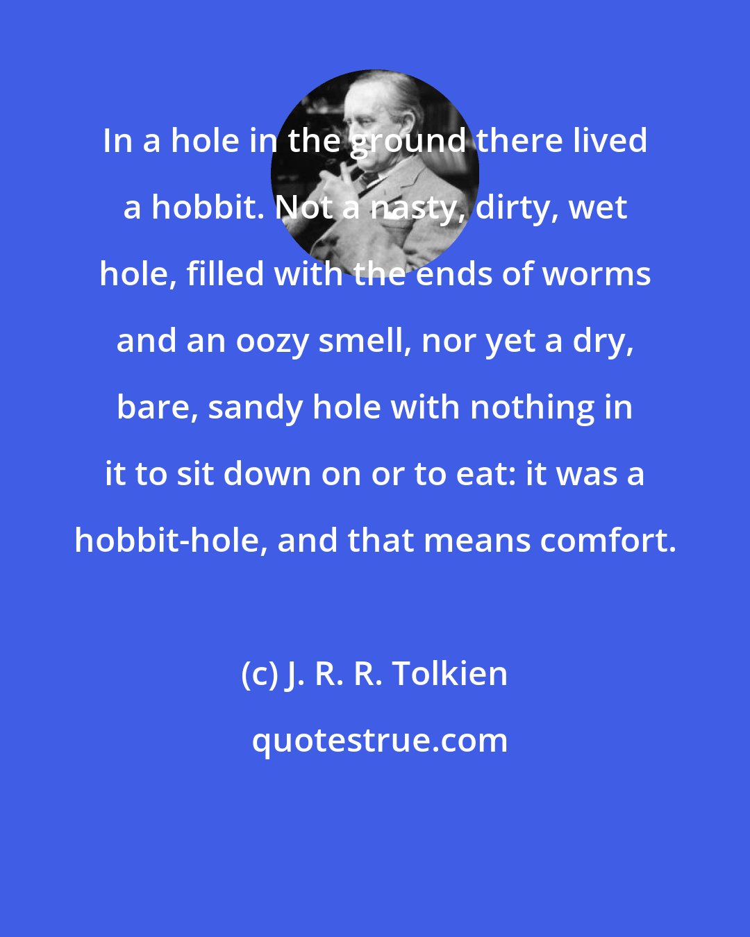 J. R. R. Tolkien: In a hole in the ground there lived a hobbit. Not a nasty, dirty, wet hole, filled with the ends of worms and an oozy smell, nor yet a dry, bare, sandy hole with nothing in it to sit down on or to eat: it was a hobbit-hole, and that means comfort.