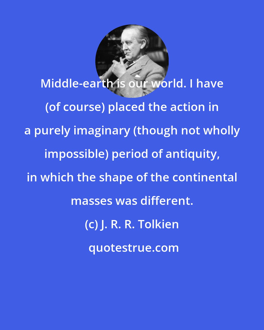 J. R. R. Tolkien: Middle-earth is our world. I have (of course) placed the action in a purely imaginary (though not wholly impossible) period of antiquity, in which the shape of the continental masses was different.