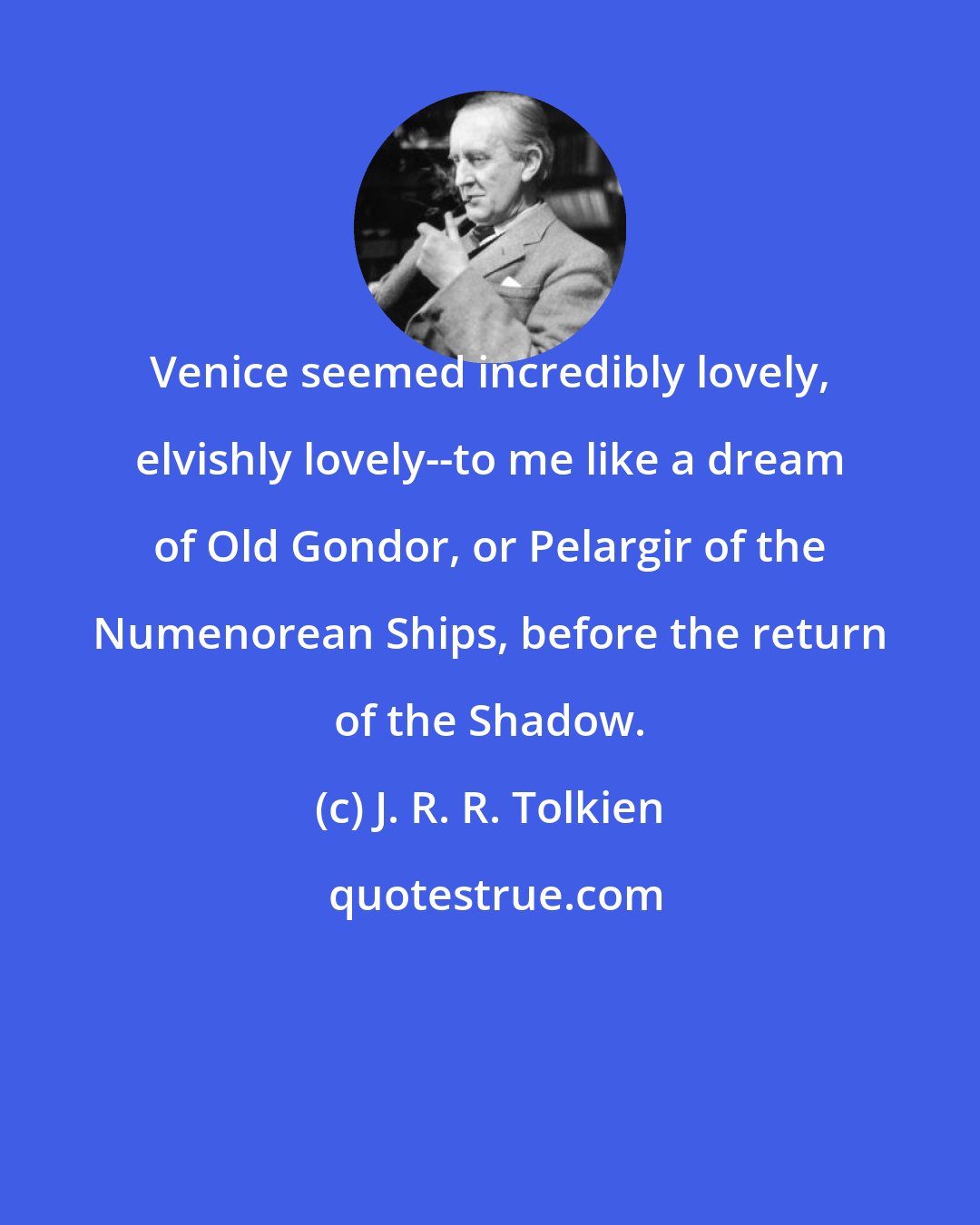 J. R. R. Tolkien: Venice seemed incredibly lovely, elvishly lovely--to me like a dream of Old Gondor, or Pelargir of the Numenorean Ships, before the return of the Shadow.