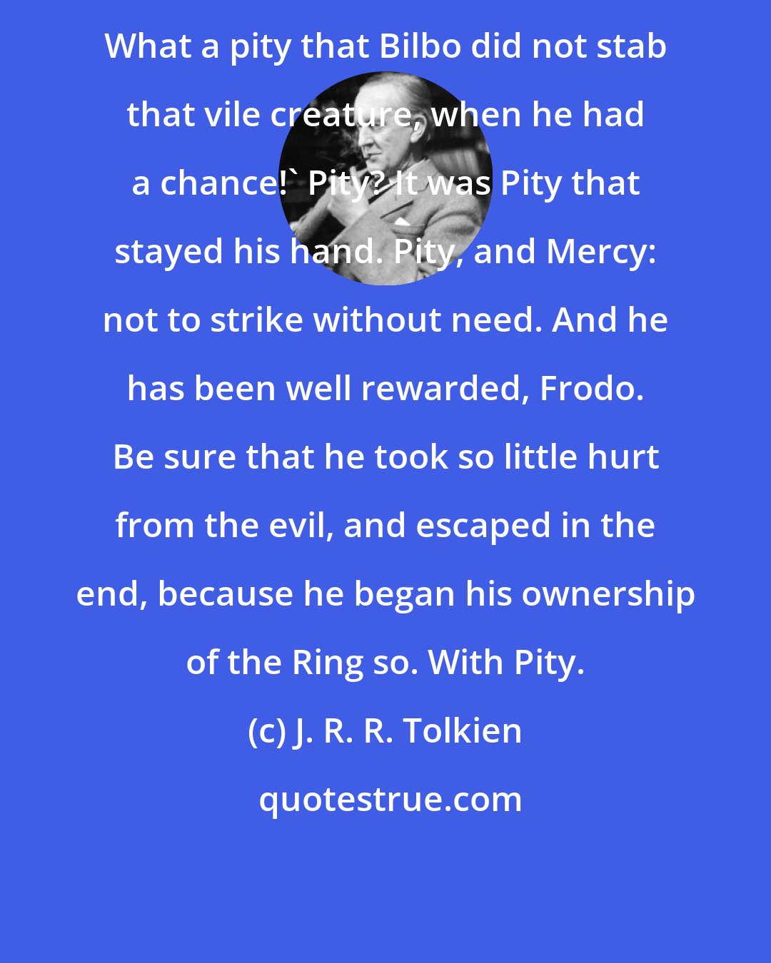 J. R. R. Tolkien: What a pity that Bilbo did not stab that vile creature, when he had a chance!' Pity? It was Pity that stayed his hand. Pity, and Mercy: not to strike without need. And he has been well rewarded, Frodo. Be sure that he took so little hurt from the evil, and escaped in the end, because he began his ownership of the Ring so. With Pity.