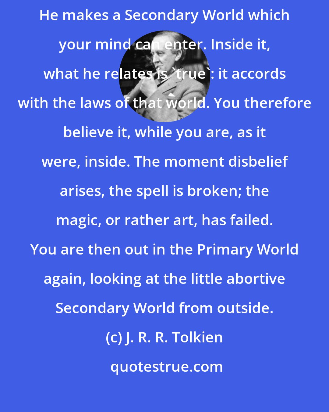 J. R. R. Tolkien: What really happens is that the story-maker proves a successful 'sub-creator'. He makes a Secondary World which your mind can enter. Inside it, what he relates is 'true': it accords with the laws of that world. You therefore believe it, while you are, as it were, inside. The moment disbelief arises, the spell is broken; the magic, or rather art, has failed. You are then out in the Primary World again, looking at the little abortive Secondary World from outside.