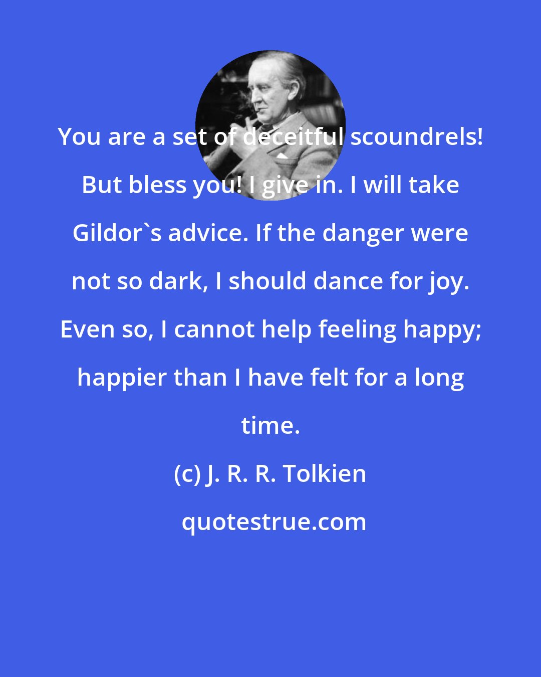 J. R. R. Tolkien: You are a set of deceitful scoundrels! But bless you! I give in. I will take Gildor's advice. If the danger were not so dark, I should dance for joy. Even so, I cannot help feeling happy; happier than I have felt for a long time.