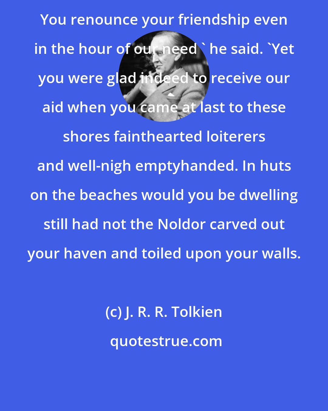 J. R. R. Tolkien: You renounce your friendship even in the hour of our need ' he said. 'Yet you were glad indeed to receive our aid when you came at last to these shores fainthearted loiterers and well-nigh emptyhanded. In huts on the beaches would you be dwelling still had not the Noldor carved out your haven and toiled upon your walls.