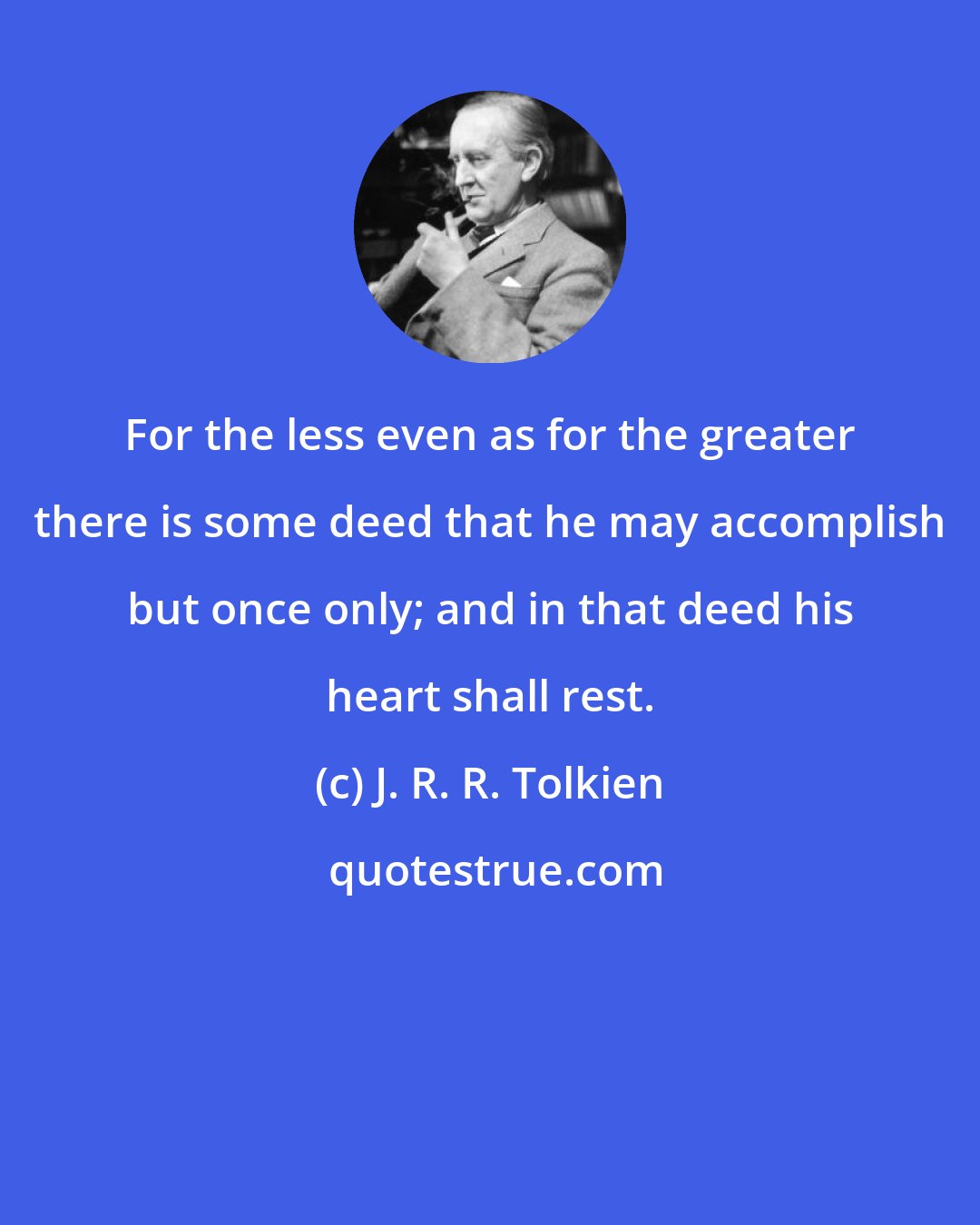 J. R. R. Tolkien: For the less even as for the greater there is some deed that he may accomplish but once only; and in that deed his heart shall rest.