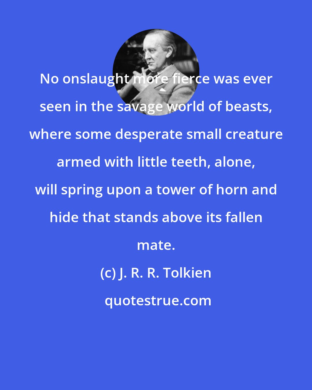 J. R. R. Tolkien: No onslaught more fierce was ever seen in the savage world of beasts, where some desperate small creature armed with little teeth, alone, will spring upon a tower of horn and hide that stands above its fallen mate.