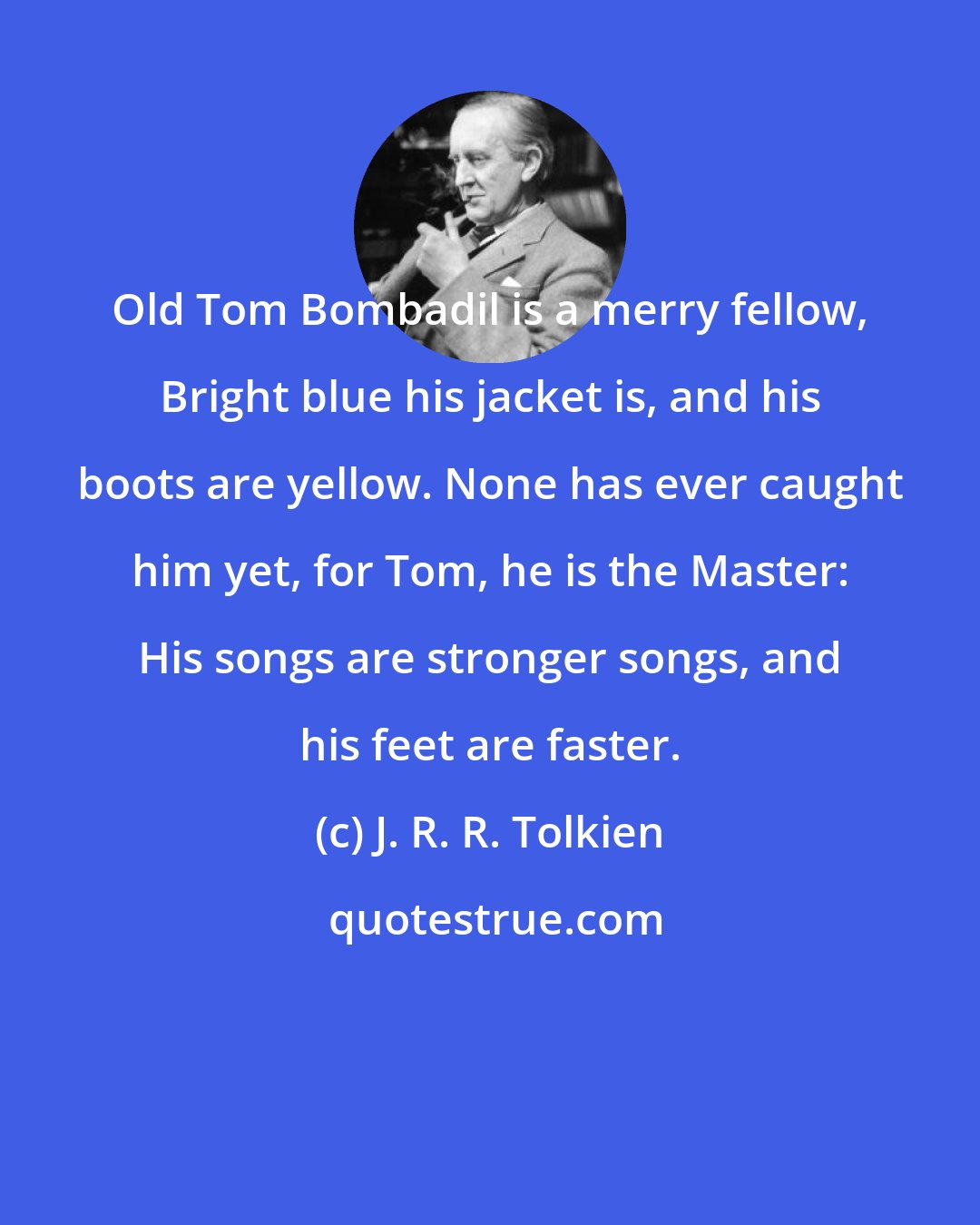 J. R. R. Tolkien: Old Tom Bombadil is a merry fellow, Bright blue his jacket is, and his boots are yellow. None has ever caught him yet, for Tom, he is the Master: His songs are stronger songs, and his feet are faster.