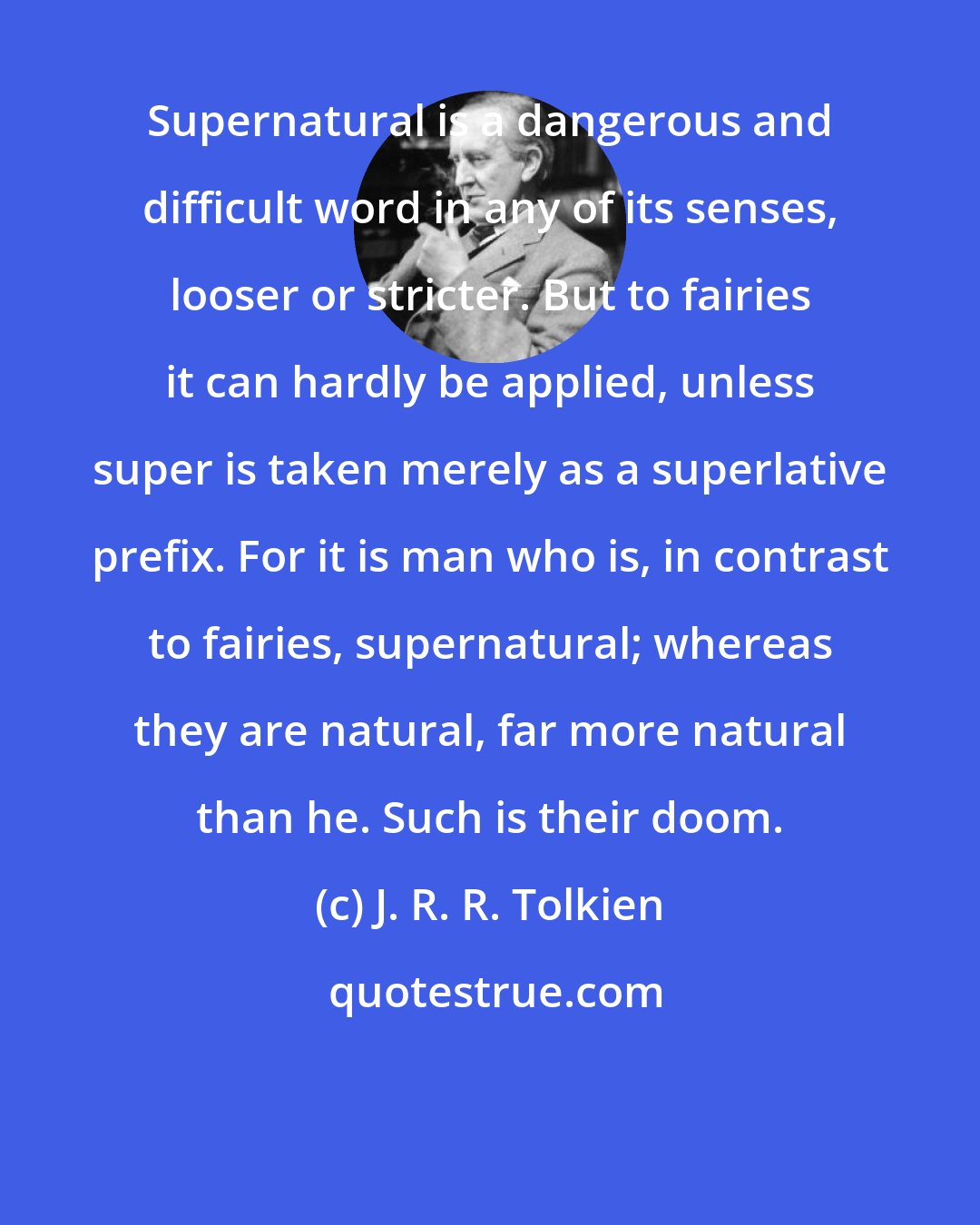 J. R. R. Tolkien: Supernatural is a dangerous and difficult word in any of its senses, looser or stricter. But to fairies it can hardly be applied, unless super is taken merely as a superlative prefix. For it is man who is, in contrast to fairies, supernatural; whereas they are natural, far more natural than he. Such is their doom.