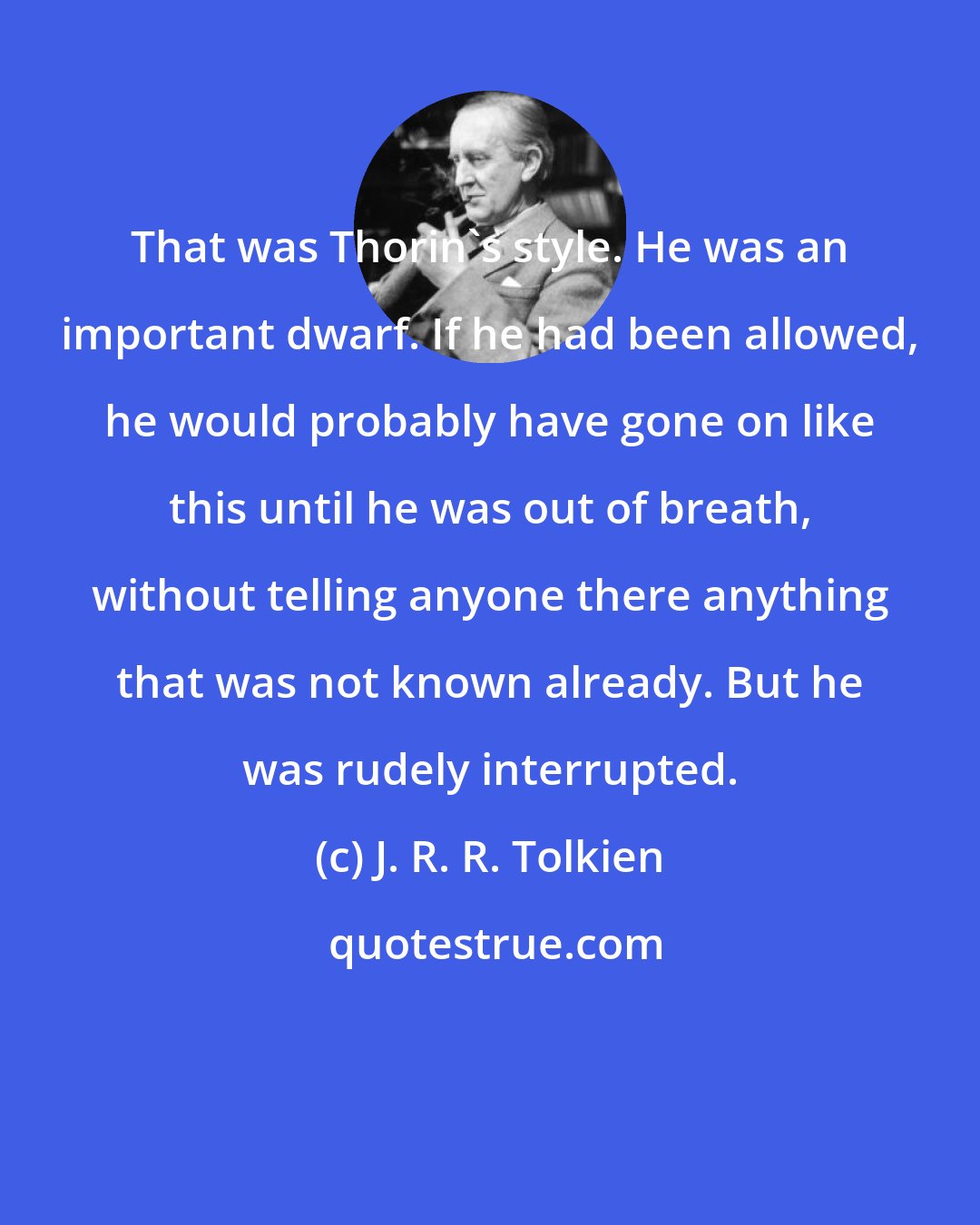 J. R. R. Tolkien: That was Thorin's style. He was an important dwarf. If he had been allowed, he would probably have gone on like this until he was out of breath, without telling anyone there anything that was not known already. But he was rudely interrupted.