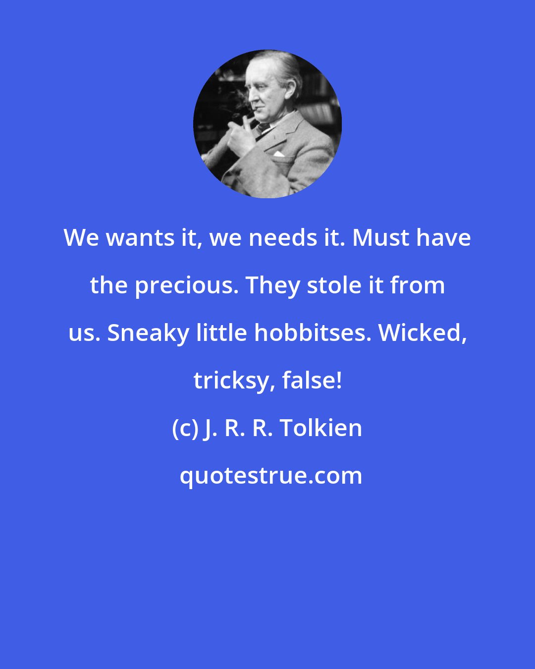 J. R. R. Tolkien: We wants it, we needs it. Must have the precious. They stole it from us. Sneaky little hobbitses. Wicked, tricksy, false!