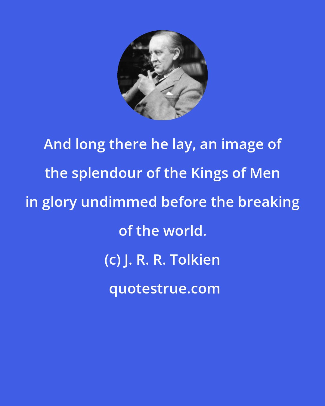 J. R. R. Tolkien: And long there he lay, an image of the splendour of the Kings of Men in glory undimmed before the breaking of the world.