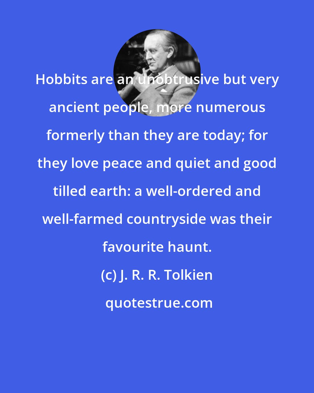 J. R. R. Tolkien: Hobbits are an unobtrusive but very ancient people, more numerous formerly than they are today; for they love peace and quiet and good tilled earth: a well-ordered and well-farmed countryside was their favourite haunt.