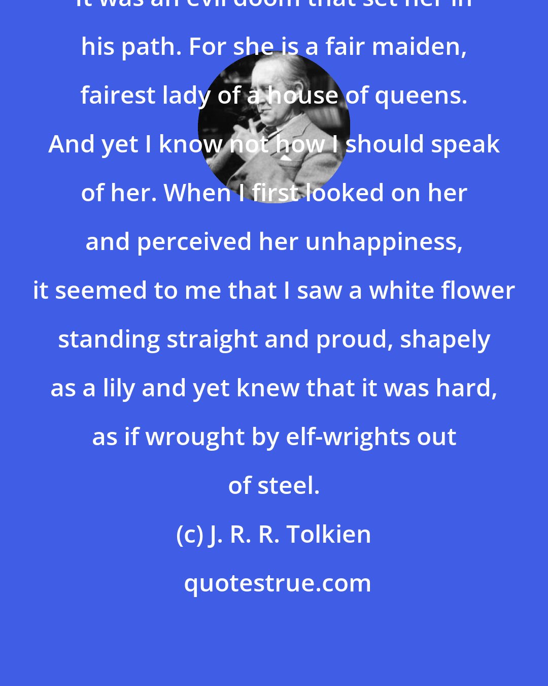 J. R. R. Tolkien: It was an evil doom that set her in his path. For she is a fair maiden, fairest lady of a house of queens. And yet I know not how I should speak of her. When I first looked on her and perceived her unhappiness, it seemed to me that I saw a white flower standing straight and proud, shapely as a lily and yet knew that it was hard, as if wrought by elf-wrights out of steel.