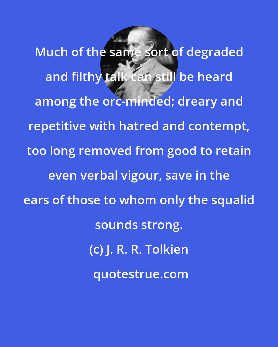 J. R. R. Tolkien: Much of the same sort of degraded and filthy talk can still be heard among the orc-minded; dreary and repetitive with hatred and contempt, too long removed from good to retain even verbal vigour, save in the ears of those to whom only the squalid sounds strong.