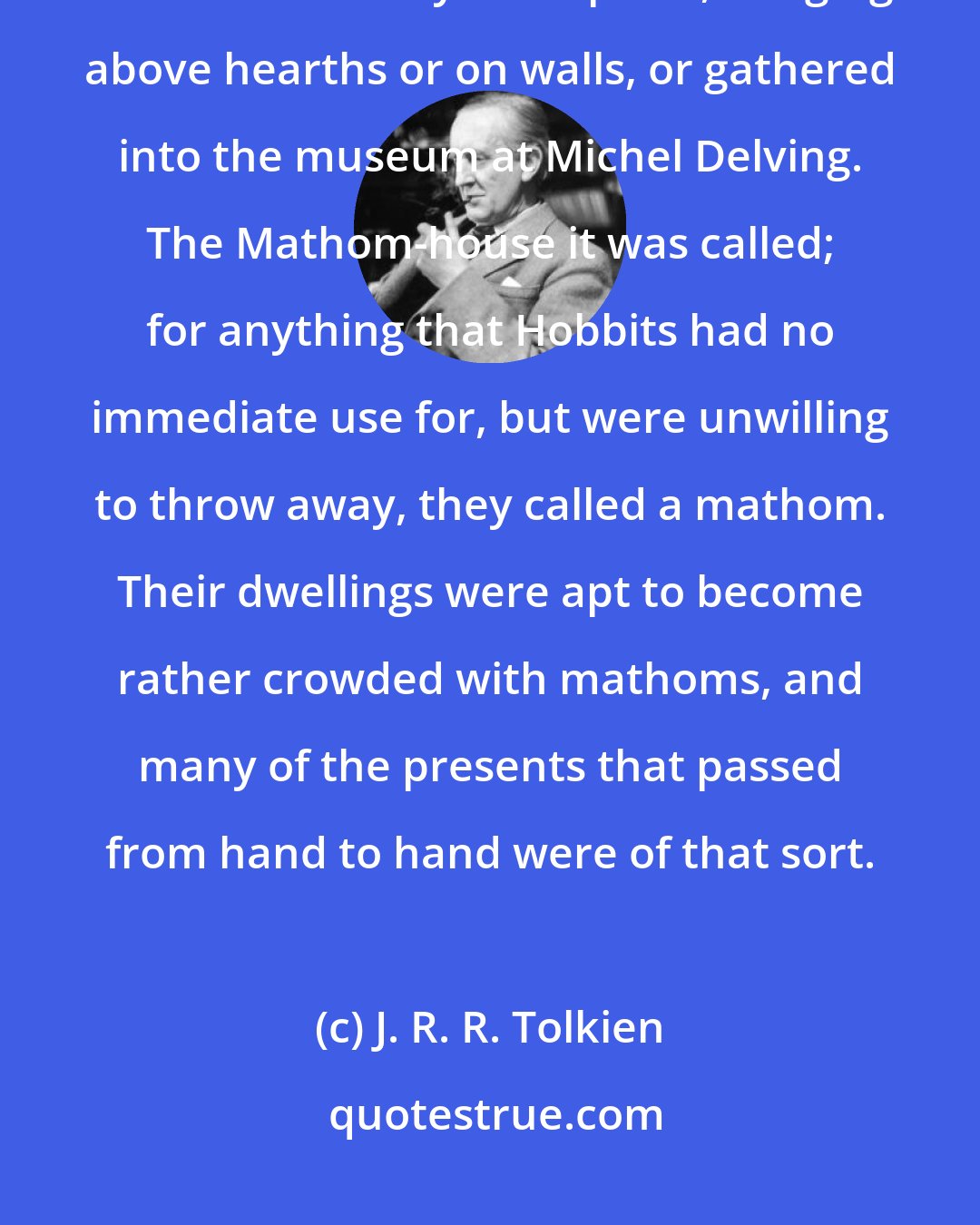 J. R. R. Tolkien: So, though there was still some store of weapons in the Shire, these were used mostly as trophies, hanging above hearths or on walls, or gathered into the museum at Michel Delving. The Mathom-house it was called; for anything that Hobbits had no immediate use for, but were unwilling to throw away, they called a mathom. Their dwellings were apt to become rather crowded with mathoms, and many of the presents that passed from hand to hand were of that sort.