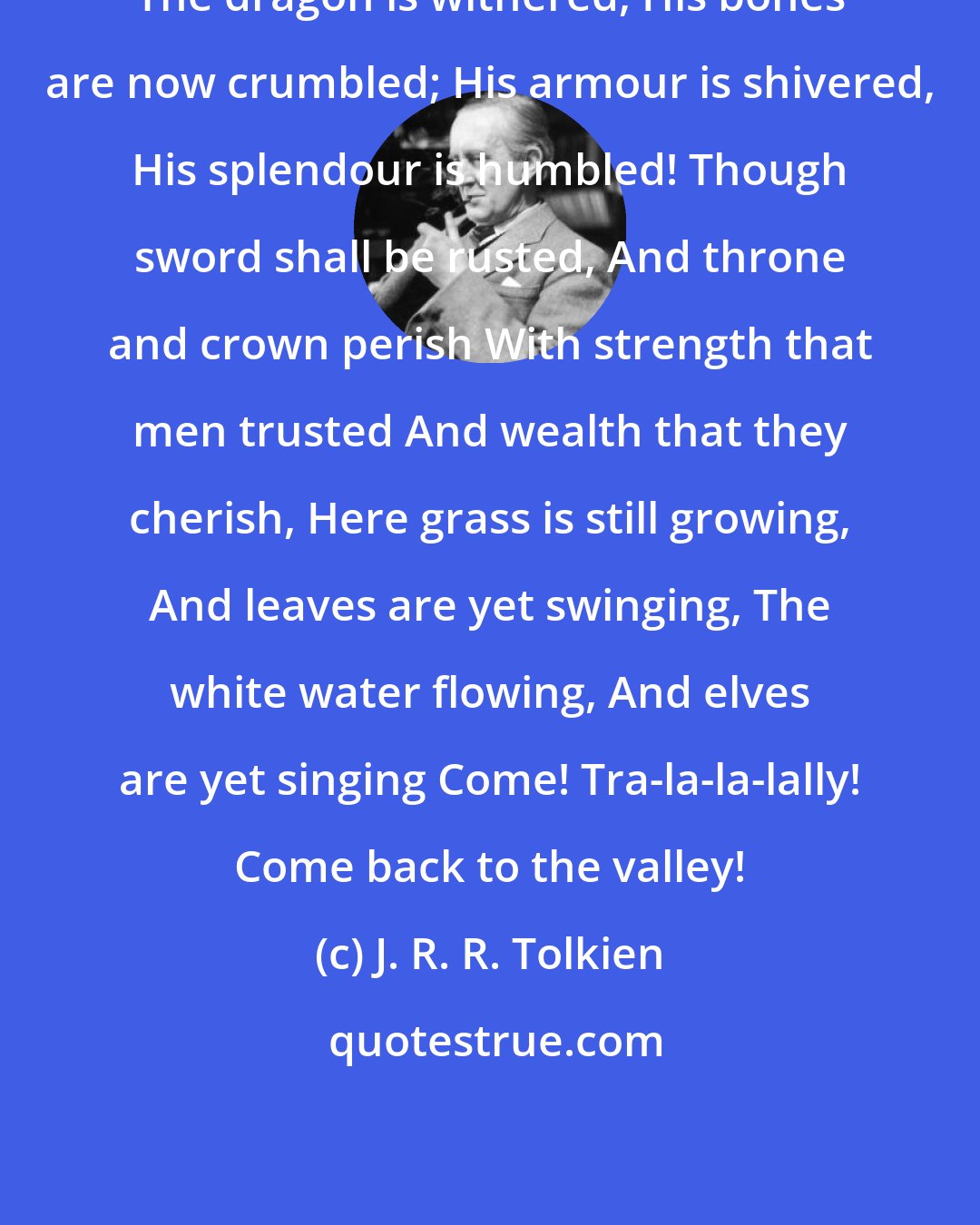 J. R. R. Tolkien: The dragon is withered, His bones are now crumbled; His armour is shivered, His splendour is humbled! Though sword shall be rusted, And throne and crown perish With strength that men trusted And wealth that they cherish, Here grass is still growing, And leaves are yet swinging, The white water flowing, And elves are yet singing Come! Tra-la-la-lally! Come back to the valley!